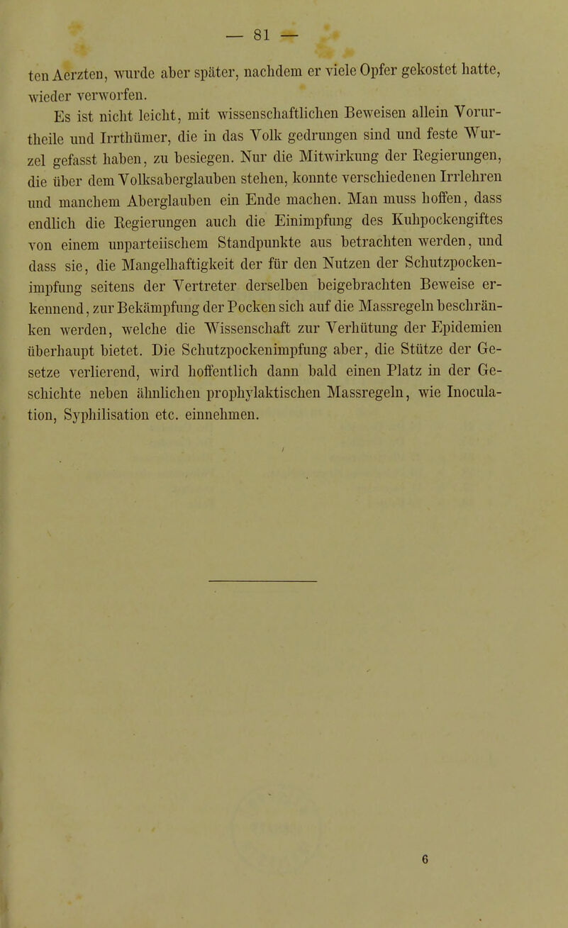 ten Aerzten, wurde aber später, nachdem er viele Opfer gekostet hatte, wieder verworfen. Es ist nicht leicht, mit wissenschaftlichen Beweisen allein Vorur- theile und Irrthümer, die in das Volk gedrungen sind und feste Wur- zel gefasst haben, zu besiegen. Nur die Mitwirkung der Regierungen, die über dem Volksaberglauben stehen, konnte verschiedenen Irrlehren imd manchem Aberglauben ein Ende machen. Man muss hoffen, dass endlich die Regierungen auch die Einimpfung des Kuhpockengiftes von einem unparteiischem Standpunkte aus betrachten werden, und dass sie, die Mangelhaftigkeit der für den Nutzen der Schutzpocken- impfung seitens der Vertreter derselben beigebrachten Beweise er- kennend , zur Bekämpfung der Pocken sich auf die Massregeln beschrän- ken werden, welche die Wissenschaft zur Verhütung der Epidemien überhaupt bietet. Die Schutzpockenimpfung aber, die Stütze der Ge- setze verlierend, wird hoffentlich dann bald einen Platz in der Ge- schichte neben ähnlichen prophylaktischen Massregeln, wie Inocula- tion, Syphilisation etc. einnehmen. 6