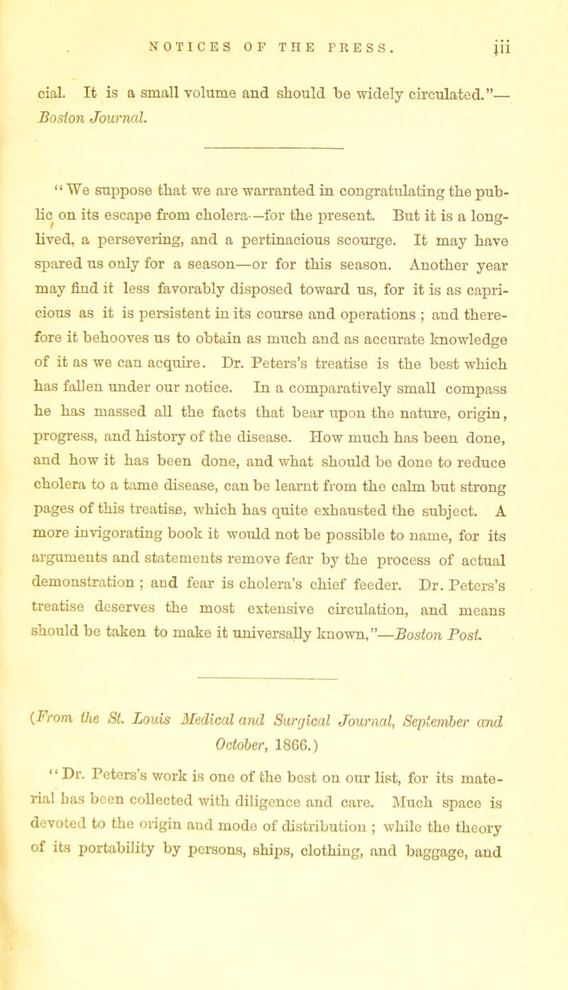 cial. It is a small volume and should be widely circulated.— Boston Journal. We suppose that we are warranted in congratulating the pub- lic on its escape from cholera—for the present. But it is a long- lived, a persevering, and a pertinacious scourge. It may have spared us only for a season—or for this season. Another year may find it less favorably disposed toward us, for it is as capri- cious as it is persistent in its course and oioerations ; and there- fore it behooves us to obtain as miich and as accurate knowledge of it as we can acquire. Dr. Peters's treatise is the best which has fallen under our notice. In a comparatively small compass he has massed aU the facts that bear upon the nature, origin, progi-ess, and history of the disease. How much has been done, and how it has been done, and what should be done to reduce cholera to a tame disease, can be learnt from the calm but strong pages of this treatise, which has quite exhausted the subject. A more invigorating book it would not be possible to name, for its arguments and statements remove fear by the process of actual demonstration ; and fear is cholera's chief feeder. Dr. Peters's treatise deserves the most extensive circulation, and means should be taken to make it universally known,—Boston Post. {From the Si. Louis Medical and Surgical Journal, September and October, 1866.)  Dr. Peters's work is one of the best on our list, for its mate- rial has been collected with diligence and care. Much space is devoted to the ongin and mode of distribution ; while the theory of its portability by persons, ships, clothing, and baggage, and