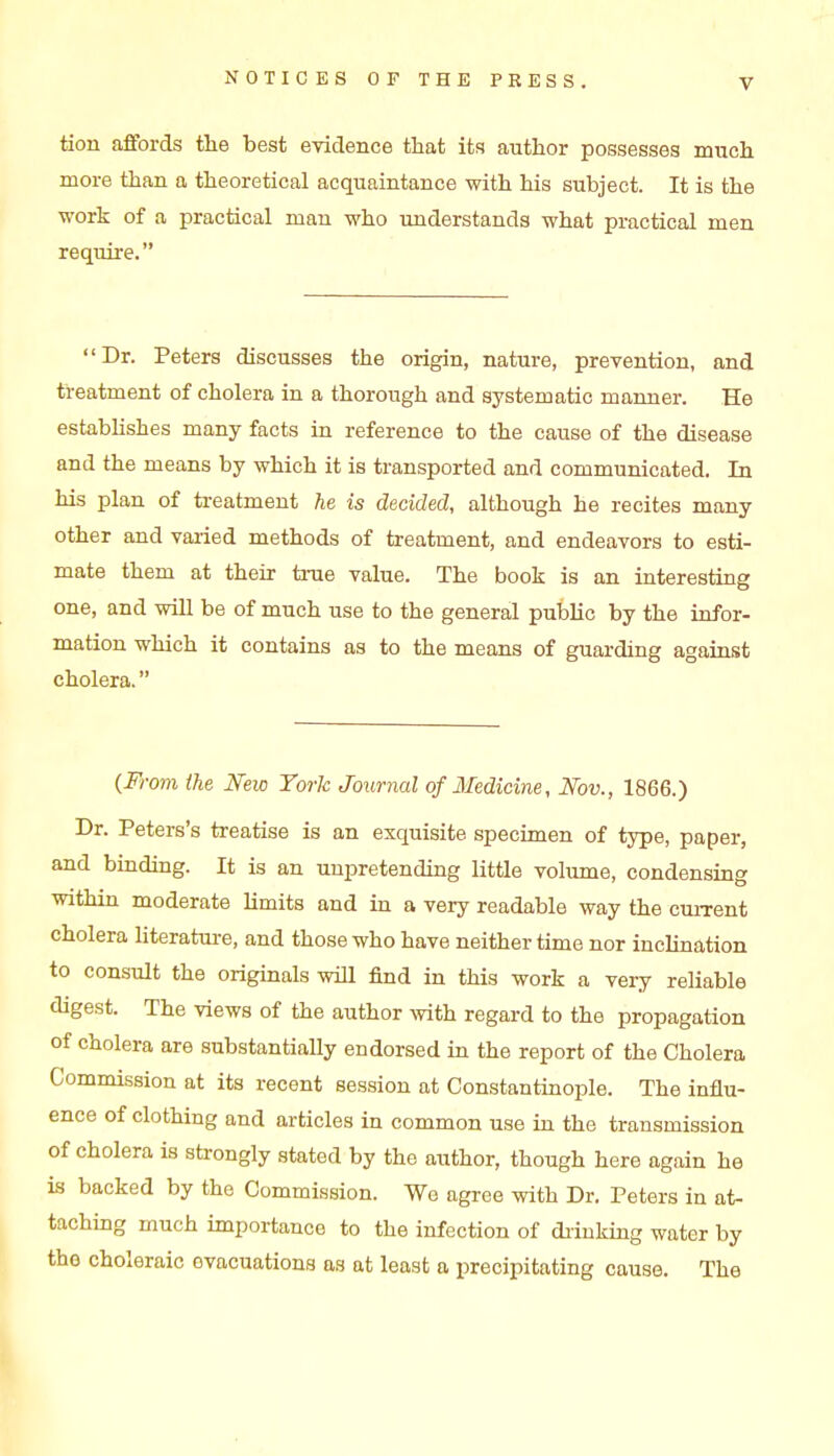 tion affords the best evidence that its author possesses much more than a theoretical acquaintance with his subject. It is the work of a practical man who understands what practical men require. Dr. Peters discusses the origin, nature, prevention, and treatment of cholera in a thorough and systematic maimer. He estabUshes many facts in reference to the cause of the disease and the means by which it is transported and communicated. In his plan of treatment he is decided, although he recites many other and varied methods of treatment, and endeavors to esti- mate them at their true value. The book is an interesting one, and will be of much use to the general public by the infor- mation which it contains as to the means of guarding against cholera. (,From ihe Mio York Journal of Medicine, Mv., 1866.) Dr. Peters's treatise is an exquisite specimen of type, paper, and binding. It is an unpretending little volume, condensing within moderate limits and in a very readable way the current cholera literature, and those who have neither time nor inchnation to consult the originals will find in this work a very reliable digest. The views of the author with regard to the propagation of cholera are substantially endorsed in the report of the Cholera Commission at its recent session at Constantinople. The influ- ence of clothing and articles in common use in the transmission of cholera is strongly stated by the author, though here again he is backed by the Commission. Wo agree with Dr. Peters in at- taching much importance to the infection of di-inkiag water by the choleraic evacuations as at least a precipitating cause. The