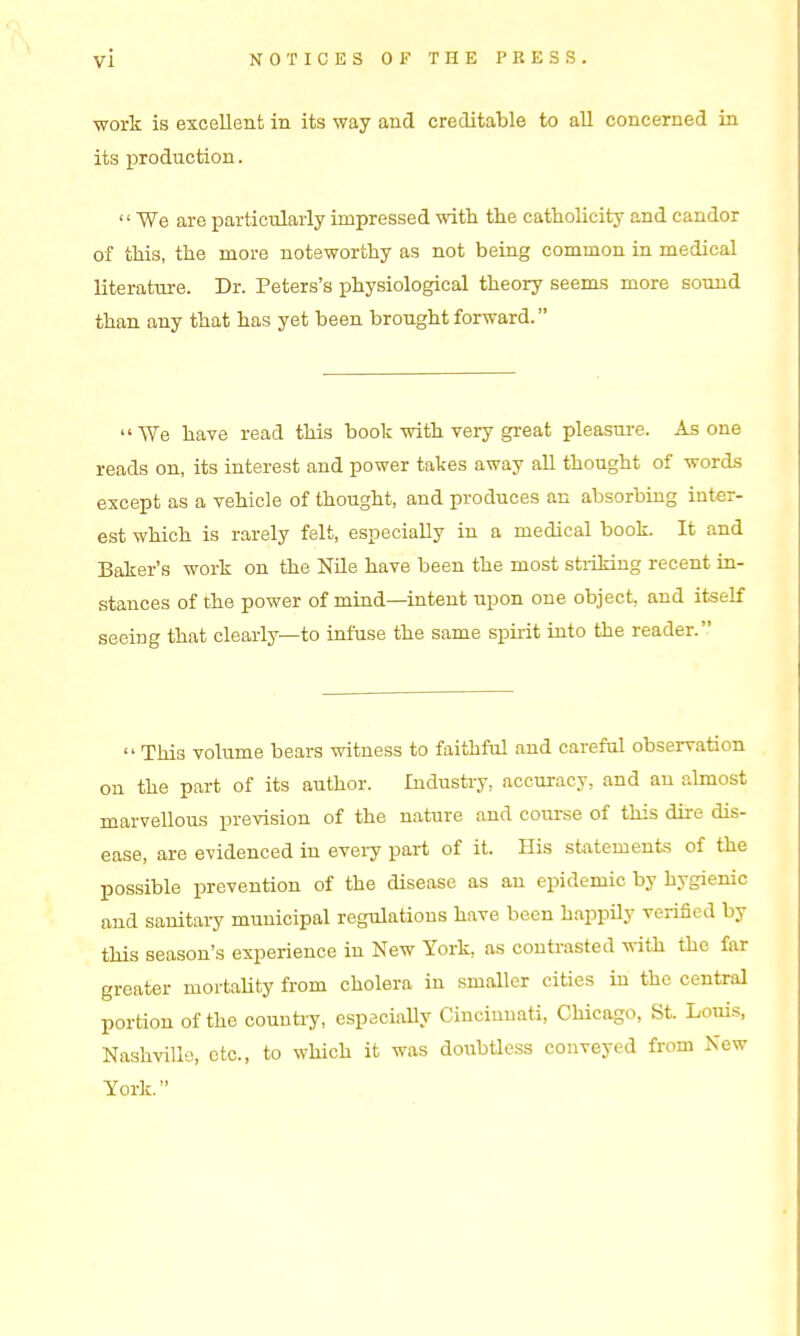 ■work is excellent in its way and creditable to all concerned in its production.  We are particularly impressed with the catholicity and candor of this, the more noteworthy as not being common in medical literature. Dr. Peters's physiological theory seems more sound than any that has yet been brought forward.  We have read this book -with very great pleasure. As one reads on, its interest and power takes away all thought of -words except as a vehicle of thought, and produces an absorbing inter- est which is rarely felt, especially in a medical book. It and Baker's -work on the Nile have been the most stiildng recent in- stances of the power of mind—intent upon one object, and itself seeing that clearly—to infuse the same spirit into the reader.  This volume bears -witness to faithful and careful observation on the part of its author. Industry, accuracy, and an almost marvellous prevision of the nature and course of this dire dis- ease, are evidenced in every part of it. His statements of the possible prevention of the disease as an epidemic by hygienic and sanitary municipal regulations have been happily verified by this season's experience in New York, as contrasted w-ith the far greater mortaUty from cholera in smaller cities in the central portion of the country, especiaUy Cincinnati, Chicago, St. Louis, Nashville, etc., to which it was doubtless conveyed from New York.