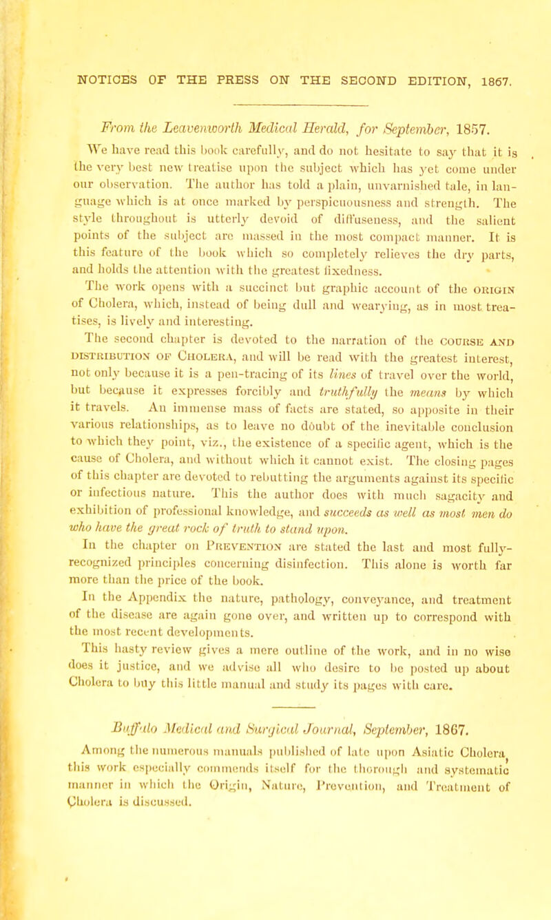 From the Leavenworth Medical Herald, for September, 1857. Vi'e have read this book carefully, and do not hesitate to sa.y that it is the very liest now treatise upon the subject which has yet come under our observation. The author has told a plain, unvarnished tale, in lan- guage -which is at once marked by perspicuousness and strength. The style throughout is utterly devoid of diffuseness, and the salient points of the sul)ject are massed in the most compact manner. It is this feature of the book which so completely relieves the dry parts, and holds the attention with the greatest fixedness. The w^ork opens with a succinct but graphic account of the oiiigin of Cholera, which, instead of being dull and wearying, as In most trea- tises, is lively and interesting. The second chapter is devoted to the narration of the coursb and DISTRIBUTION OF Cholera, aud will be read with the greatest interest, not only because it is a pen-tracing of its lines of travel over the world, but because it expresses forcibly and truthfully the 7neuns by which it travels. An immense mass of facts are stated, so apposite in their various relationships, as to leave no doubt of the inevitable conclu.sion to which they point, viz., the existence of a specilic agent, which is the cause of Cholera, and without which it cannot exist. The closing pages of this chapter are devoted to rebutting the arguments against its specilic or infectious natm'e. This the author does with much sagacity and exhibition of professional knowledge, and succeeds as well as most men do who have the great rock of truth to stand npoji. In the chapter on I'hevention ai'e stated the last and most fully- recognized principles concerning disinfection. This alone is worth far more than the price of the book. In the Appendix the nature, pathology, convej^anoe, and treatment of the disease are again gone over, and written up to correspond with the most reci-nt developments. This hasty review gives a mere outline of the work, and in no wise does it justice, and we advise all wlio desire to be posted up about Cliolera to buy this little nianu.d and study its pages with care. Buffalo Medical and Surgical Journal, September, 1867. Among the numerous maimals published of late upon Asiatic Cholera this work especially oonimends itself for llie tliorough and systematic manner in wliicli tlie Origin, Nature, I'rovwnlion, and Treatment of Cholera is discussed.