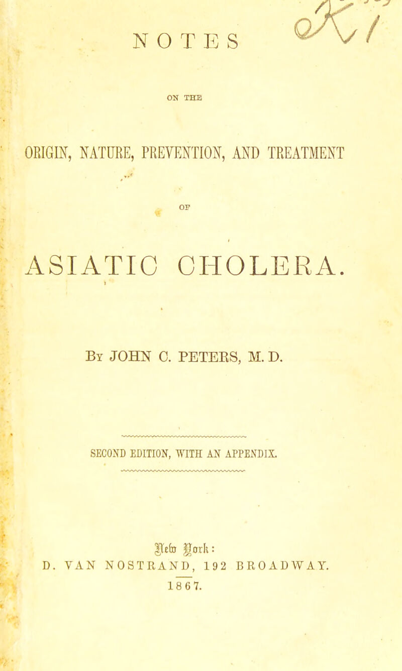 NOTES ON THE ORIGIN, NATURE, PREVENTION, AND TREATMENT as ASIATIC CHOLERA By JOHN 0. PETEES, M. D. SECOND EDITION, WITH AN APPENDIX. iefo iorii: D. VAN NOSTRAND, 192 BROADWAY.