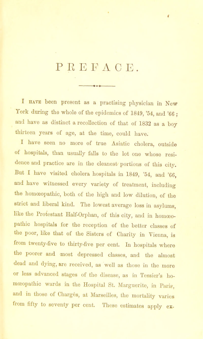 PREFACE. I HAVE been present as a practising physician in New York during the whole of the epidemics of 1849, '54, and '66 ; and have as distinct a recollection of that of 1832 as a boy thirteen years of age, at the time, could have. I have seen no more of true Asiatic cholera, outside of hospitals, than usually falls to the lot one whose resi- dence and practice are in the cleanest portions of this city. But I have visited cholera hospitals in 1849, '54, and '66, and have witnessed every variety of treatment, including the homoeopathic, both of the high and low dilution, of the strict and hberal kind. The lowest average loss in asylums, like the Protestant Half-Orphan, of this city, and in homoeo- pathic hospitals for the reception of the better classes of the poor, Hke that of the Sisters of Charity in Vienna, is from twenty-five to thirty-five per cent. In hospitals where the poorer and most depressed classes, and the almost dead and dying, are received, as well as those in the more or less advanced stages of the disease, as in Tessier's ho- moeopathic wards in the Hospital St. Marguerite, in Paris, and in those of Charges, at Marseilles, Llie mortahty varies from fifty to seventy per cent. These estimates apply ex-