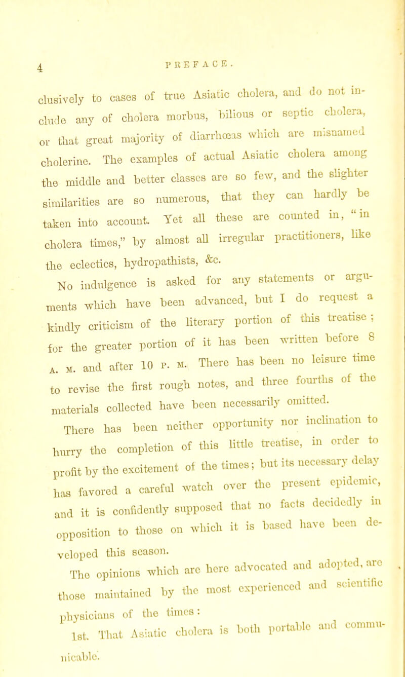 clusively to cases of ti-ue Asiatic cholera, and do not in- clude any of cholera morbus, bilious or septic cholera, or that great majority of diarrhoeas which are misnamed cholerine. The examples of actual Asiatic cholera among the middle and better classes ai-e so few, and the shghter similarities are so numerous, that they can hardly be taken into account. Yet aU these are counted in, in cholera times, by almost all irregular practitioners, like the eclectics, hydropathists, &c. No indulgence is asked for any statements or argu- ments which have been advanced, but I do request a kindly criticism of the literary portion of this treatise ; for the greater portion of it has been written before 8 ^ M. and after 10 p. m. There has been no leismre time to revise the first rough notes, and tlnree fourths of the materials collected have been necessai-ily omitted. There has been neither opportunitj- nor inclination to hurry the completion of this Httle ti-eatise, in order to profit by the excitement of the times; but its necessary delay has favored a caref.d watch over the present epidonuc, a.d it is confidently supposed that no facts decidedly n. opposition to those on which it is based have been de- veloped this season. The opinions which are hero advocated and adopted, are tl.ose n>aintained by the most experienced and scientific physicians of tlie times: 1st. Tl>at Asiatic cholera is both portable and comnm- ni (.■able.