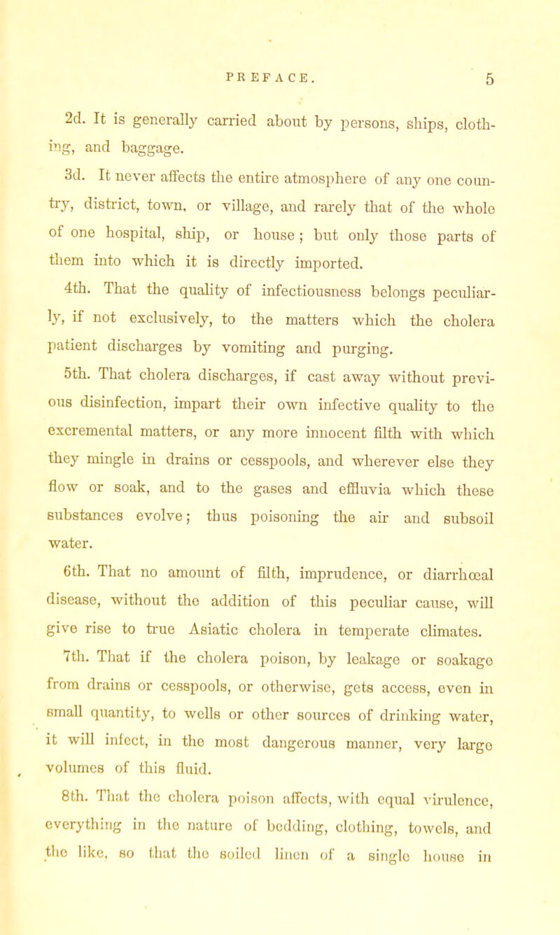 2d. It is generally earned about by persons, ships, cloth- i'lg, and baggage. 3d. It never aifects the entire atmosphere of anj one coun- ti-y, disti-ict, town, or village, and rarely that of the whole of one hospital, ship, or house ; but only those parts of them into which it is directly imported. 4th. That the quahty of infectiousness belongs peculiar- ly, if not exclusively, to the matters which the cholera patient discharges by vomiting and purging. 5th. That cholera discharges, if cast away without previ- ous disinfection, impart their own infective quahty to the excremental matters, or any more innocent filth with which they mingle in drains or cesspools, and wherever else they flow or soak, and to the gases and efiQuvia which these substances evolve; thus poisoning the air and subsoil water. 6th. That no amount of filth, imprudence, or diarrhoeal disease, without the addition of this peculiar cause, will give rise to ti'ue Asiatic cholera in temperate climates. 7th. That if the cholera poison, by leakage or soakage from drains or cesspools, or otherwise, gets access, even in small quantity, to wells or other sources of drinking water, it wiU infect, in the most dangerous manner, very largo volumes of this fluid. 8th. That the cholera poison affects, with equal virulence, everything in the nature of bedding, clothing, towels, and the like, so that the soilcil Uiicn of a single house in