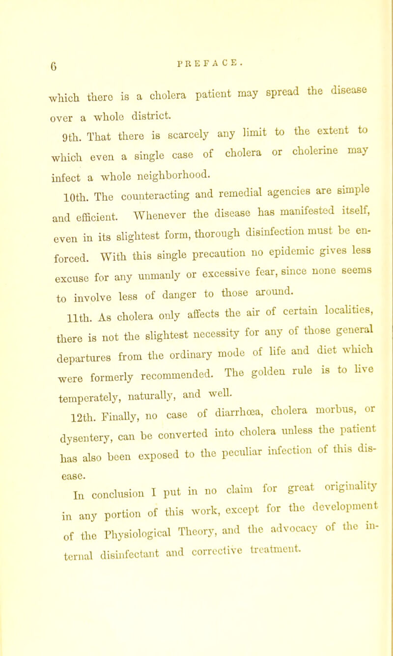 which there is a cholera patient may spread the disease over a whole district. 9th. That there is scarcely any limit to the extent to which even a single case of cholera or cholerine may infect a whole neighborhood. 10th. The counteracting and remedial agencies are simple and efficient. Whenever the disease has manifested itself, even in its slightest form, thorough disinfection must be en- forced. With this single precaution no epidemic gives less excuse for any unmanly or excessive fear, since none seems to involve less of danger to those around. 11th. As cholera only affects the air of certam locaUties, there is not the slightest necessity for any of those general departures from the ordinary mode of life and diet which were formerly recommended. The golden rule is to live temperately, naturally, and weU. 12th. FinaUy, no case of diarrhcea, cholera morbus, or dysentery, can be converted into cholera unless the patient has also been exposed to the peculiar infection of this dis- ease In conclusion I put in no claim for great originality in any portion of this work, except for the development of the rhysiological Theory, and the advocacy of the in- ternal disinfectant and corrective treatment.