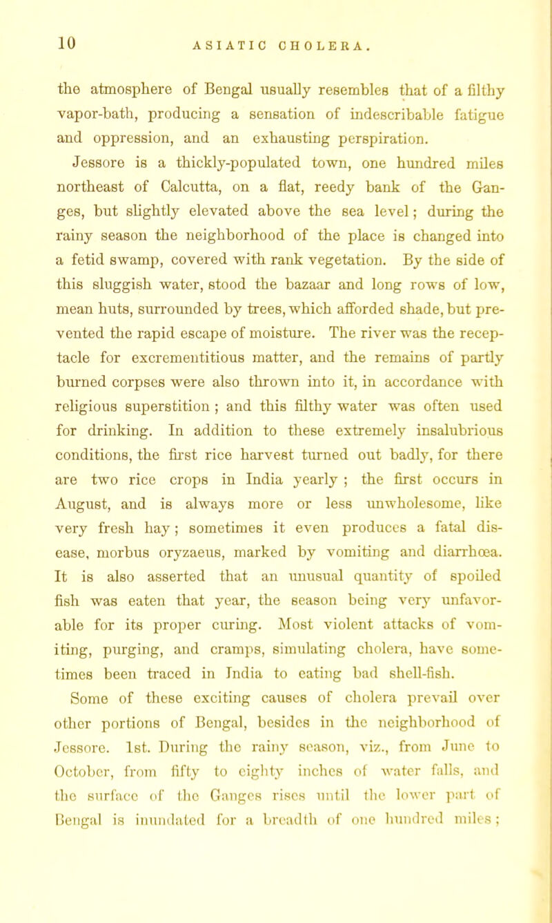 the atmosphere of Bengal usually resembles that of a filthy vapor-bath, producing a sensation of uadescribable fatigue and oppression, and an exhausting perspiration. Jessore is a thickly-populated town, one hundred miles northeast of Calcutta, on a flat, reedy bank of the Gan- ges, but slightly elevated above the sea level; during the rainy season the neighborhood of the place is changed into a fetid swamp, covered with rank vegetation. By the side of this sluggish water, stood the bazaar and long rows of low, mean huts, surrounded by trees, which afforded shade, but pre- vented the rapid escape of moisture. The river was the recep- tacle for excremeutitious matter, and the remains of partly burned corpses were also thrown into it, in accordance with religious superstition ; and this filthy water was often used for drinking. In addition to these extremely insalubrious conditions, the first rice harvest turned out badly, for there are two rice crops in India yearly ; the first occurs in August, and is always more or less imwholesome, like very fresh hay ; sometimes it even produces a fatal dis- ease, morbus oryzaeus, marked by vomiting and diarrhoea. It is also asserted that an imusual quantity of spoiled fish was eaten that year, the season being very imfavor- able for its proper curing. Most violent attacks of vom- iting, purging, and cramps, simulating cholera, have some- times been traced in India to eating bad sheU-fish. Some of these exciting causes of cholera prevail over other portions of Bengal, besides in tlic Ticighborhood of Jessore. 1st. During the rainy season, viz., from June to October, from fifty to eighty inches of water falls, and the surface of the Ganges rises until tlic lower part of Bengal is inundated for a breadth of one hundred miles;