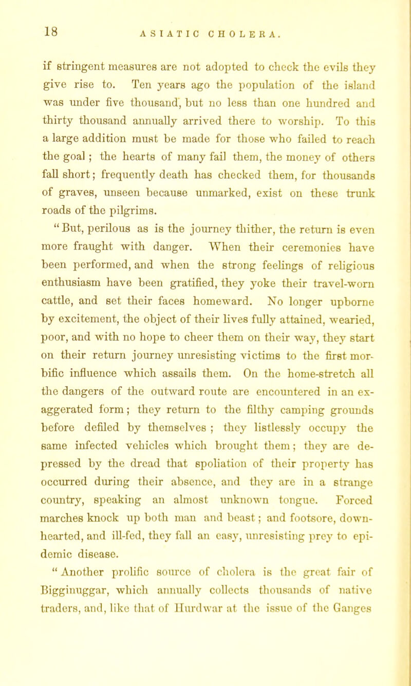 if stringent measures are not adopted to check the evils they give rise to. Ten years ago the population of the island was under five thousand, but no less than one hundred and thirty thousand annually arrived there to worship. To this a large addition must be made for those who failed to reach the goal; the hearts of many fail them, the money of others fall short; frequently death has checked them, for thousands of graves, unseen because unmarked, exist on these trunk roads of the pilgrims.  But, perilous as is the journey thither, the return is even more fraught with danger. When their ceremonies have been performed, and when the strong feelings of religious enthusiasm have been gratified, they yoke their travel-worn cattle, and set their faces homeward. No longer upborne by excitement, the object of their lives fully attained, wearied, poor, and with no hope to cheer them on their way, they start on their return journey unresisting victims to the first mor- bific influence which assails them. On the home-stretch all the dangers of the outward route are encountered in an ex- aggerated form; they return to the filthy camping grounds before defiled by themselves ; they listlessly occupy the same infected vehicles which brought them; they are de- pressed by the dread that spoliation of their property has occurred during their absence, and they are in a strange country, speaking an almost unknown tongue. Forced marches knock up both man and beast; and footsore, down- hearted, and ill-fed, they fall an easy, unresisting prey to epi- demic disease.  Another prolific source of cholera is the great fair of Bigginuggar, which amiually collects thousands of native traders, and, like that of Hiu'dwar at the issue of the Ganges