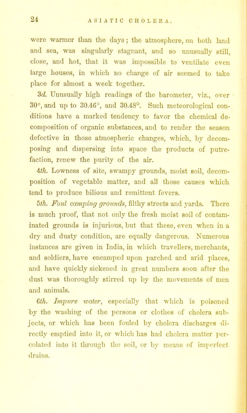 were warmer than the days ; the atmosphere, on both land and sea, was singularly stagnant, and bo unusually still, close, and hot, that it was impossible to ventilate even large houses, in which no change of air seemed to take place for almost a week together. 36?. Unusually high readings of the barometer, viz., over 30°, and up to 30.46°, and 30.48°. Such meteorological con- ditions have a marked tendency to favor the chemical de- composition of organic substances, and to render the season defective in those atmospheric changes, which, by decom- posing and dispersing into space the products of putre- faction, renew the purity of the air. 4:th. Lowness of site, swampy grounds, moist soil, decom- position of vegetable matter, and all those causes which tend to produce bilious and remittent fevers. bth. Foul camping grounds, filthy streets and yards. There is much proof, that not only the fresh moist soil of contam- inated grounds is injui-ious, but that these, even when in a dry and dusty condition, are equally dangerous. Numerous instances are given in India, in which traveDers, merchants, and soldiers, have encamped upon parched and arid places, and have quickly sickened in great numbers soon after the dust was thoroughly stirred up by the movements of men and animals. Qlh. Iminire wate)-, especially that which is poisoned by the washing of the iDcrsons or clothes of cholera sub- jects, or which has been fouled by cholera discharges di- rectly emptied into it, or whicli has had cholera matter per- colated into it through the soil, or by means of im]iorfcct drains.