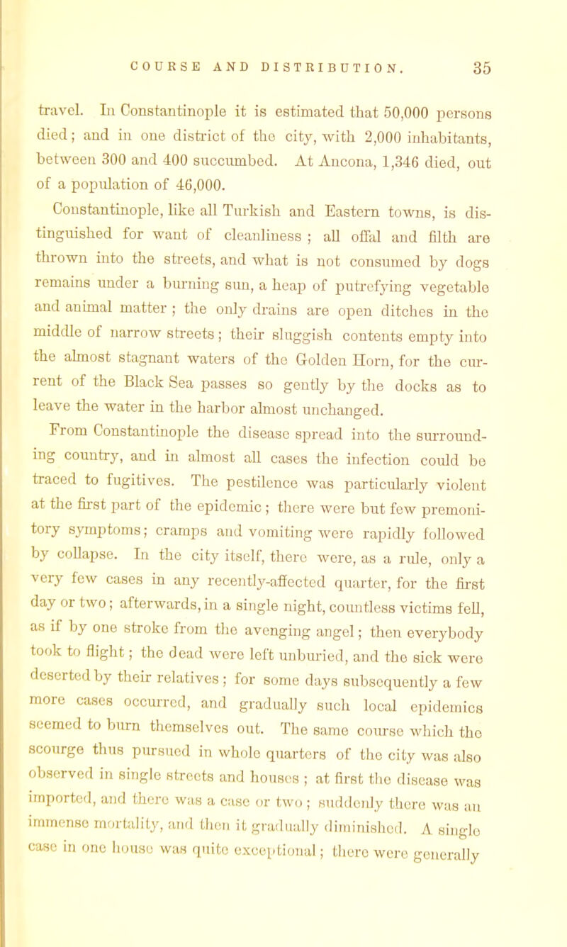 travel. In Constantinople it is estimated that 50,000 persons died; and in one disti-ict of the cit}^, with 2,000 inhabitants, between 300 and 400 succumbed. At Ancona, 1,346 died, out of a population of 46,000. Constantinople, like all Turkish and Eastern towns, is dis- tinguished for want of cleanliness ; all offal and filth are thrown into the streets, and what is not consumed by dogs remains under a burning sun, a heap of putrefying vegetable and animal matter ; the only drains are open ditches in the middle of narrow streets ; their sluggish contents empty into the ahnost stagnant waters of the Golden Horn, for the cur- rent of the Black Sea passes so gently by the docks as to leave the water in the harbor almost unchanged. From Constantmople the disease spread into the surround- ing country, and in almost all cases the infection could be traced to fugitives. The pestilence was particularly violent at the first part of the epidemic ; there were but few premoni- tory symptoms; cramps and vomiting were rapidly followed by collapse. Li the city itself, there were, as a rule, only a very few cases in any recently-affected quarter, for the fii-st day or two; afterwards, in a single night, countless victims fell, as if by one stroke from the avenging angel; then everybody took to flight; the dead were left unburied, and the sick were deserted by their relatives ; for some days subsequently a few more cases occurred, and gradually such local epidemics seemed to bum themselves out. The same course which the scourge thus pursued in whole quarters of the city was also observed in single streets and houses ; at first tlie disease was imported, and there wa,8 a case or two ; suddenly there was an immense mortah'Ly, and Lhen it gradually diuiinished. A siugle case in one house was quite excoiitional; there were generally