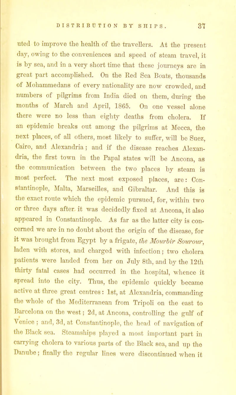 DISTRIBUTION BY SHIPS. 3T uted to improve the health of the travellers. At the present day, owing to the conveniences and speed of steam travel, it is by sea, and in a very short time that these journeys are in great part accompUshed. On the Red Sea Boats, thousands of Mohammedans of every nationahty are now crowded, and numbers of pilgrims from India died on them, dm-ing the months of March and April, 1865. On one vessel alone there were no less than eighty deaths from cholera. If an epidemic breaks out among the pilgrims at Mecca, the next places, of aU others, most likely to suffer, wiU be Suez, Cairo, and Alexancbia; and if the disease reaches Alexan- dria, the first town in the Papal states will be Ancona, as the communication between the two places by steam is most perfect. The next most exposed places, are: Con- stantinople, Malta, Marseilles, and Gibraltar. And this is the exact route which the epidemic pursued, for, within two or three days after it was decidedly fixed at Ancona, it also appeared in Constantinople. As far as the latter city is con- cerned we are in no doubt about the origin of the disease, for it was brought from Egypt by a frigate, the Mourhir Sourour, laden with stores, and charged with infection; two cholera patients were landed from her on July 8th, and by the 12th thirty fatal cases had occurred in the hospital, whence it spread into the city. Thus, the epidemic quickly became active at three great centres : Ist, at Alexandria, commanding the whole of the Mediterranean from Tripoli on the east to Barcelona on the west; 2d, at Ancona, controlling the gulf of Venice ; arid, 3d, at Constantinople, the head of navigation of the Black sea. Steamships pky^ed a most important part in carrying cholera to various parts of the Black sea, and up the Danube; finally the regular linos were discontinued Avhen it