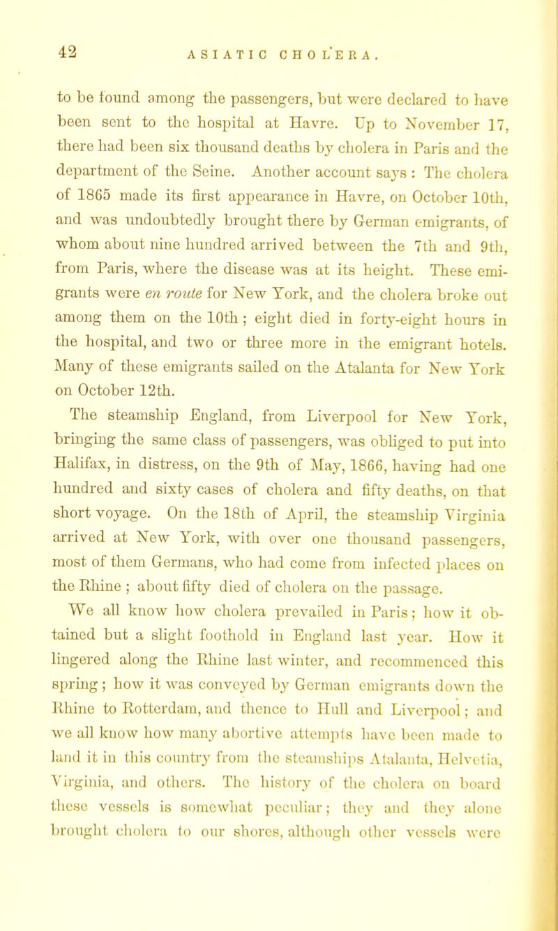 to be found among the passengers, but were declared to liave been sent to the hospital at Havre. Up to November 17, there had been six thousand deaths by cholera in Paris and the department of the Seine. Another account saj's : The cholera of 1865 made its iii-st appearance in Havre, on October 10th, and was undoubtedly brought there by German emigrants, of ■whom about nine hundi-ed arrived between the 7th and 9th, from Paris, where the disease was at its height. These emi- grants were en route for New York, and the cholera broke out among them on the 10th ; eight died in fortj-eight hours in the hospital, and two or thi-ee more in the emigrant hotels. Many of these emigrants sailed on the Atalanta for New York on October 12th. The steamship England, from Liverpool for New York, bringing the same class of passengers, was obhged to put into Halifax, in distress, on the 9th of May, 1866, having had one hundred and sixty cases of cholera and fifty deaths, on that short voyage. On the 18th of April, the steamship Virginia arrived at New York, with over one thousand passengers, most of them Germans, who had come from infected places on the Rhine ; about fifty died of cholera on the passage. We all know liow cholera prevailed in Paris; how it ob- tained but a slight foothold in England last year. How it lingered along the Rhine last winter, and recommenced this spring ; how it was conveyed by German emigrants down tlie Rhine to Rotterdam, and thence to Hull and Livcq^ool; and we all know how many abortive attempts have been made to land it in this country from the steamshijis Atalanta, Helvetia, Virginia, and others. The history of tlic cholera on board these vessels is somcwliat peculiar; they and they alone brought cliolera to our shores, althougli oilier vessels were