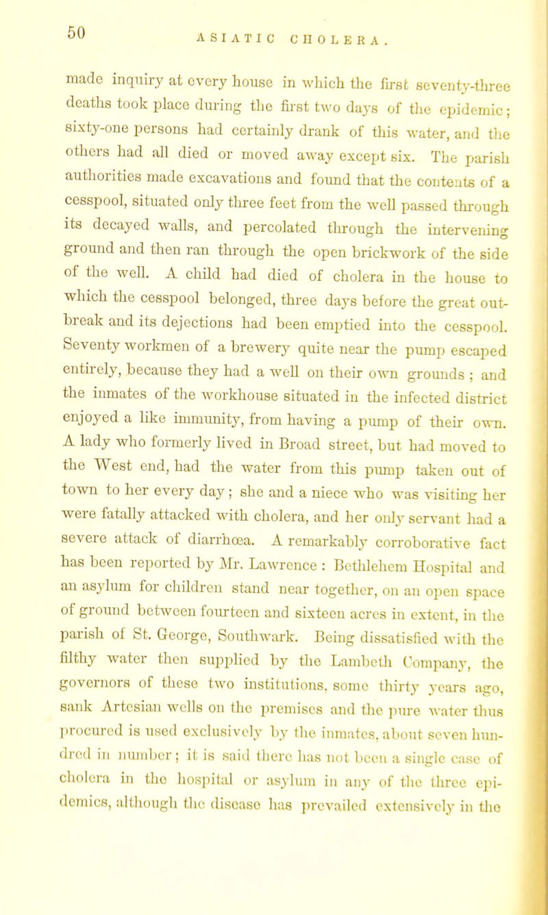 ASIATIC CHOLERA. made inquiry at every house in wliich the first seventy-three deaths took place during the first two daj-s of the epidemic; sixty-one persons had certainly drank of this water, and the others had all died or moved away except six. The parish authorities made excavations and found that the contents of a cesspool, situated only three feet from the well passed through its decayed walls, and percolated through the interveninf^ ground and then ran through the open brickwork of the side of the weU. A chUd had died of cholera in the house to which the cesspool belonged, three days before the great out- break and its dejections had been emptied mto the cesspool. Seventy workmen of a brewery quite near the pump escaped entirely, because they had a well on then: own grounds ; and the inmates of the workhouse situated in the infected district enjoyed a like immunity, from havmg a pump of their own. A lady who formerly lived in Broad street, but had moved to the West end, had the water from this pump taken out of town to her every day; she and a niece who was visiting her were fatally attacked with cholera, and her only servant had a severe attack of dian-hoea. A remarkably corroborative fact has been reported by Mr. Lawrence : Betlilehem Hospital and an asylum for children stand near together, on an open space of ground between fourteen and sixteen acres in extent, in the parish of St. George, Southwark. Being dissatisfied with the filthy water then supplied by the Lambeth Company, the governors of these two institutions, some thirty years ago, sank Artesian wells on the premises and the pure Avater thus procured is used exclusively by the inmates, about seven hun- dred in number; it is said there has not been a single case of cholera in the liospilal or asyhmi in any of the three epi- demics, although the disease lias prevailed extensively in the