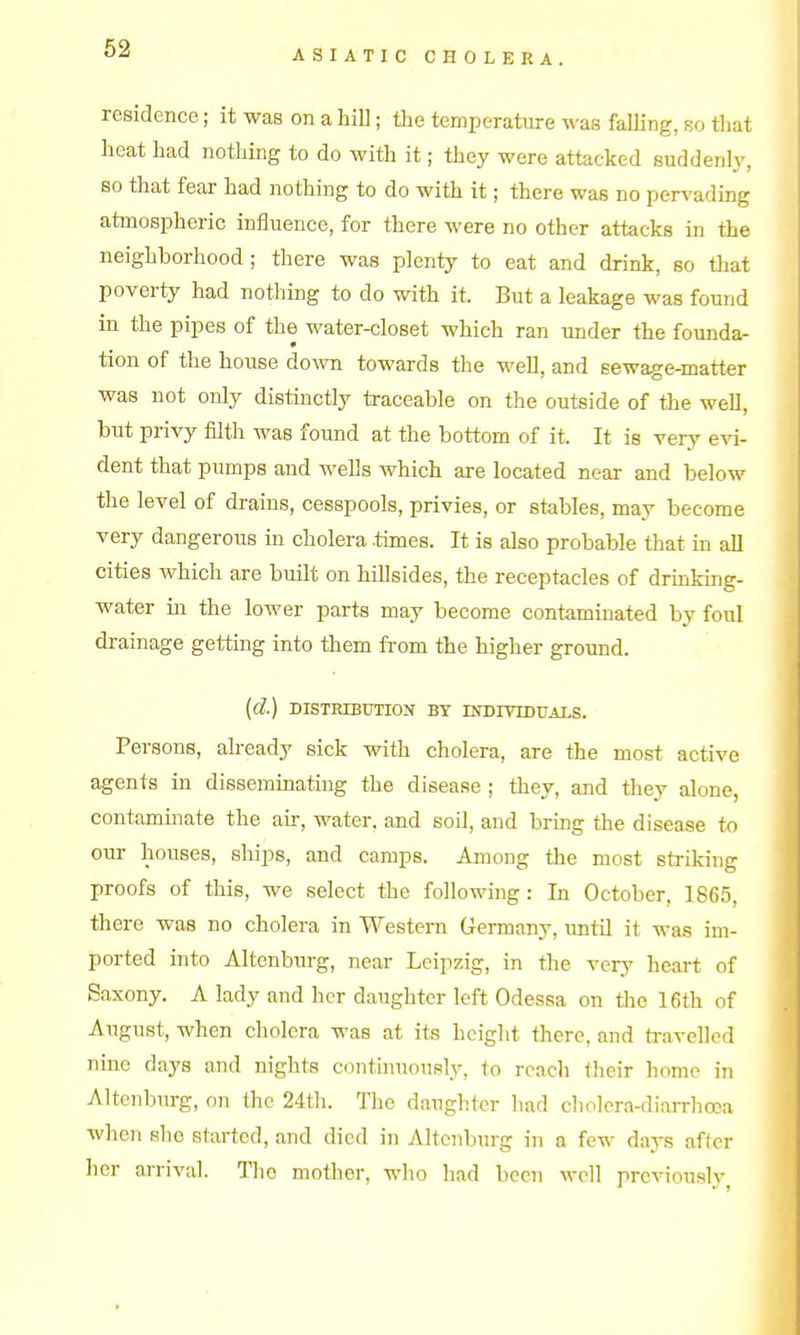 ASIATIC CHOLERA. residence; it was on a hill; the temperature was falling, so tliat heat had nothing to do with it; they were attacked suddenly, so that fear had nothing to do with it; there was no pervading atmospheric influence, for there were no other attacks in the neighborhood; there was plenty to eat and drink, so that poverty had nothing to do with it. But a leakage was found in the pipes of the water-closet which ran under the founda- tion of the house dovm towards the well, and eewage-matter was not only distinctly traceable on the outside of the well, but privy filth was found at the bottom of it. It is very evi- dent that pumps and wells which are located near and below the level of drains, cesspools, privies, or stables, may become very dangerous in cholera .times. It is also probable that in all cities which are built on hillsides, the receptacles of drmking- water iii the lower parts may become contaminated by foul drainage getting into them from the higher ground. {d.) DISTRIBtmOIf BY INDIVIDUALS. Persons, already sick with cholera, are the most active agents in dissemmatiug the disease ; they, and they alone, contaminate the air, water, and soil, and bring the disease io our houses, ships, and camps. Among the most striking proofs of this, we select the following : In October, 1865, there was no cholera in Western Germany, until it was im- ported into Altenburg, near Leipzig, in the very heart of Saxony. A lady and her daughter left Odessa on the 16th of August, when cholera was at its height there, and ti-avelled nine days and nights continuously, to reach their home in Altenburg, on the 24th. The daughter had cholera-diarrliooa when she started, and died in Altenburg in a few days after her arrival. The mother, who liad been well previously^