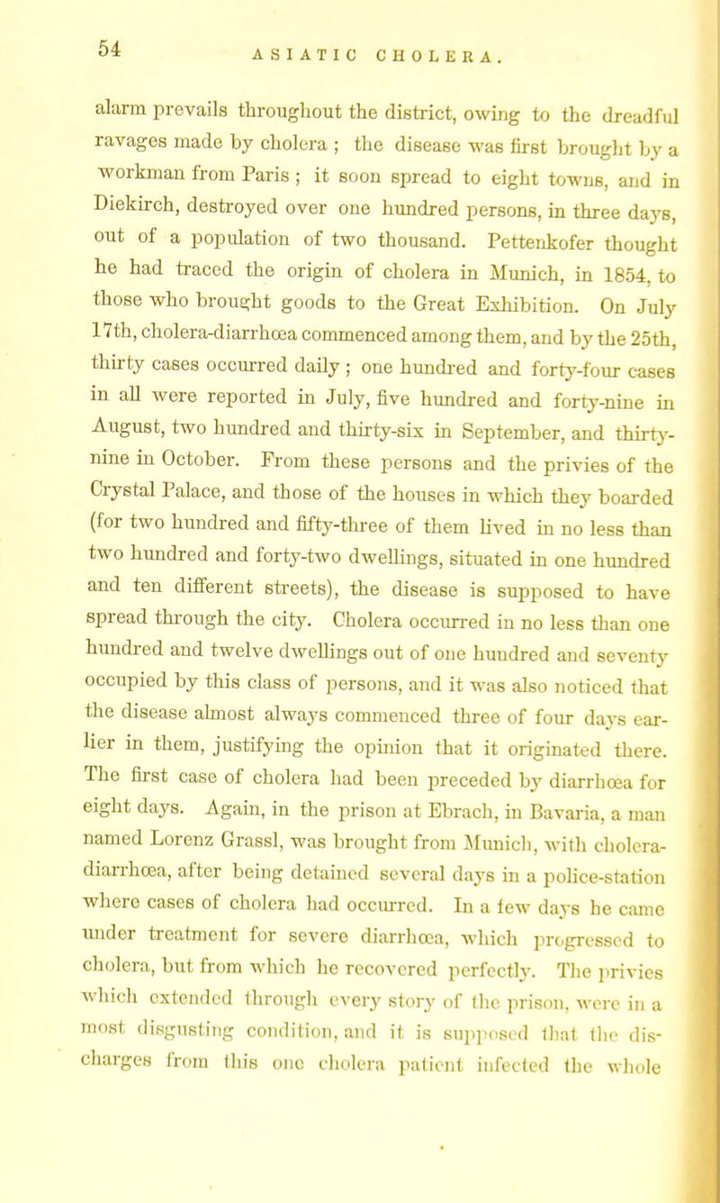 ASIATIC CHOLERA. alarm prevails throughout the district, owing to the dreadful ravages made by cholera ; the disease was first brought by a workman from Paris ; it soon spread to eight towns, and in Diekirch, destroyed over one hundred persons, in three days, out of a population of two thousand. Pettenkofer thought he had traced the origin of cholera in Munich, in 1854, to those who brought goods to the Great Exhibition. On July 17th, cholera-diarrhoea commenced among them, and by the 25th, thirty cases occurred daily ; one hundi-ed and forty-four cases in all were reported in July, five hundred and forty^-nine in August, two hundred and thirty-sis in September, and thirtj'- nine in October. Prom these persons and the privies of the Crystal Palace, and those of the houses in which they boarded (for two hundred and fifty-tliree of them lived in no less than two hundred and forty-two dwellings, situated in one hundred and ten different sti-eets), the disease is supposed to have spread through the city. Cholera occurred in no less than one hundred and twelve dwellings out of one hundred and seventy occupied by this class of persons, and it was also noticed that the disease ahnost always commenced three of four days ear- lier in them, justifying the opinion that it originated there. The first case of cholera had been preceded by diarrhcea for eight days. Again, in the prison at Ebrach, in Bavaria, a man named Lorenz Grassl, was brought from Munich, with cholera- diarrhoea, after being detained several days in a police-station where cases of cholera had occurred. In a lew days he came under treatment for severe diarrhoea, which progressed to cholera, but from which he recovered perfectl3\ The privies which extended through every story of tlie prison, M-erc in a most disgusting condition, and it is supposed that the dis- charges from (liis one cholera patient infected the whole