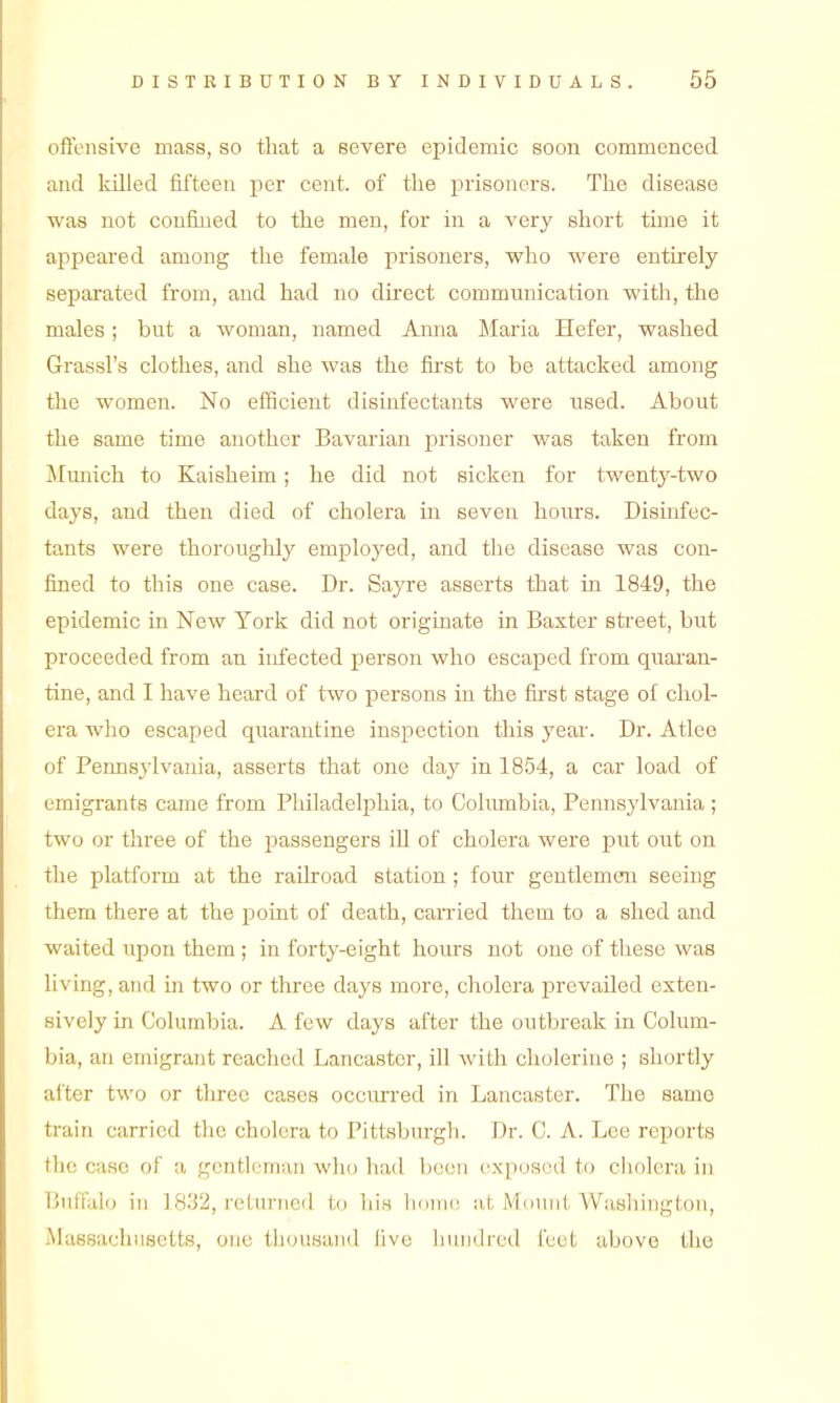 offensive mass, so that a severe epidemic soon commenced and killed fifteen per cent, of the prisoners. The disease was not confined to the men, for in a very short time it appeared among the female prisoners, who were entirely separated from, and had no direct commimication with, the males; bnt a woman, named Amia Maria Hefer, washed Grassl's clothes, and she was the first to be attacked among the women. No efficient disinfectants were used. About the same time another Bavarian j)risoner was taken from ilmiich to Kaisheim; he did not sicken for twenty-two days, and then died of cholera in seven hours. Disinfec- tants were thoroughly employed, and the disease was con- fined to this one case. Dr. Sayre asserts that in 1849, the epidemic in New York did not originate in Baxter sti-eet, but proceeded from an infected person who escaped from quaran- tine, and I have heard of two persons in the fu'st stage of chol- era who escaped quarantine inspection this year. Dr. Atlee of Pennsylvania, asserts that one day in 1854, a car load of emigrants came from Philadelphia, to Columbia, Pennsylvania ; two or three of the passengers iU of cholera were put out on the platform at the railroad station ; four gentlemen seeing them there at the point of death, carried them to a shed and waited upon them ; in forty-eight hours not one of these was living, and in two or thi'ee days more, cholera prevailed exten- sively in Columbia. A few days after the outbreak in Colum- bia, an emigrant reached Lancaster, ill with cholerine ; shortly after two or three cases occmTcd in Lancaster. Tlie same train carried the cholera to Pittsburgh. Dr. C. A. Lee reports the case of a gentleman who had been exposed to ciiolera in Buffalo in 1832, rctnniefi. to hi.n Ikhik; Mount Washington, Massachusetts, one tiiousand live Innidreil feet above the