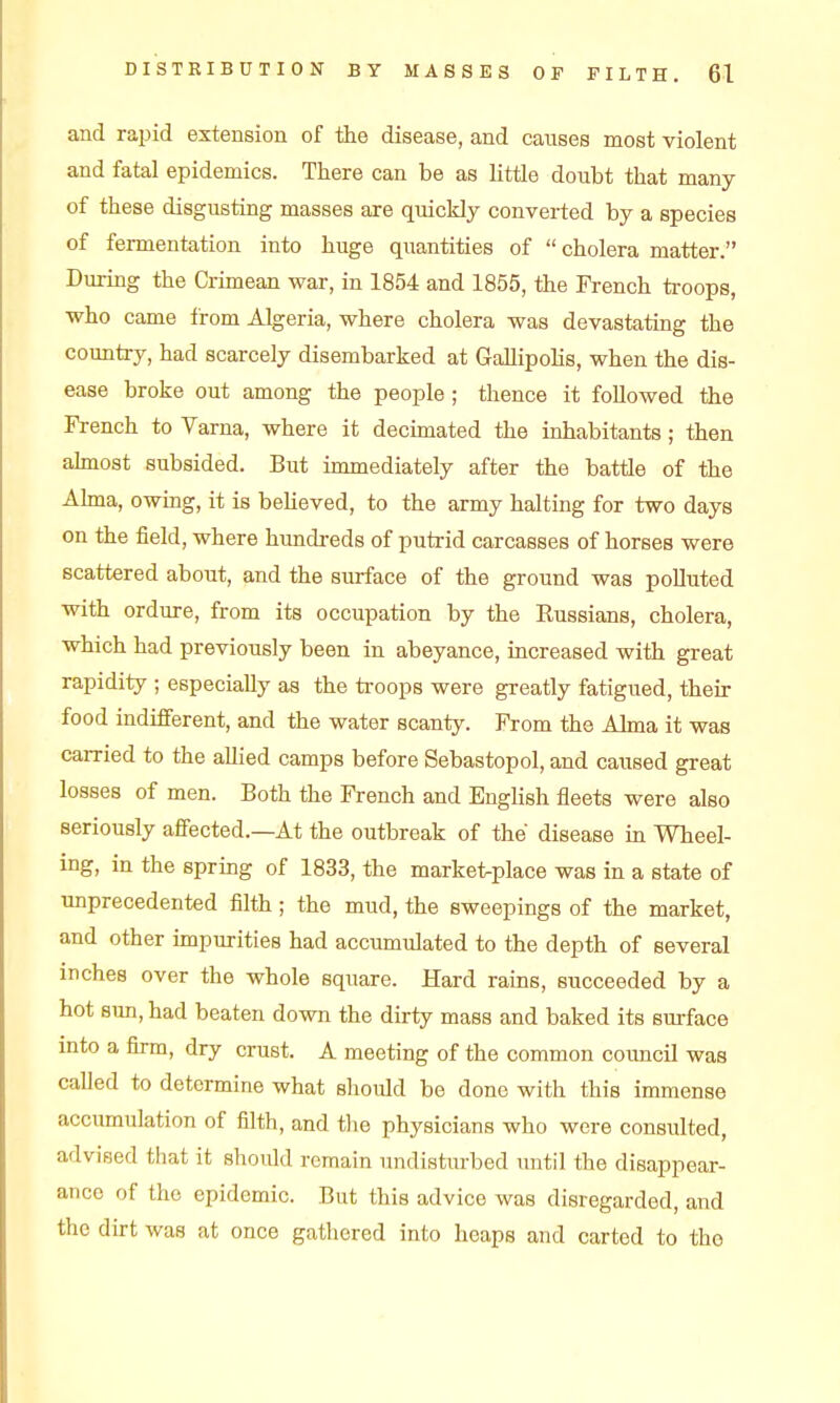 and rapid extension of the disease, and causes most violent and fatal epidemics. There can be as little doubt that many of these disgusting masses are quickly converted by a species of fermentation into huge quantities of  cholera matter. During the Crimean war, in 1854 and 1855, the French troops, who came from Algeria, where cholera was devastating the country, had scarcely disembarked at Gallipolis, when the dis- ease broke out among the people; thence it followed the French to Varna, where it decimated the inhabitants; then ahnost subsided. But immediately after the battle of the Ahna, owing, it is beUeved, to the army halting for two days on the field, where hundreds of putrid carcasses of horses were scattered about, and the surface of the ground was polluted with ordure, from its occupation by the Kussians, cholera, which had previously been in abeyance, increased with great rapidity ; especially as the troops were greatly fatigued, their food indifferent, and the water scanty. From the Alma it was carried to the allied camps before Sebastopol, and caused great losses of men. Both the French and English fleets were also seriously affected.—At the outbreak of the disease in Wheel- ing, in the spring of 1833, the market-place was in a state of unprecedented filth; the mud, the sweepings of the market, and other impurities had accumulated to the depth of several inches over the whole square. Hard rains, succeeded by a hot sun, had beaten down the dirty mass and baked its surface into a firm, dry crust. A meeting of the common council was called to determine what should be done with this immense accvunulation of filth, and tlie physicians who were consulted, advised that it should remain undistm-bed until the disappear- ance of the epidemic. But this advice was disregarded, and the dirt was at once gathered into heaps and carted to the