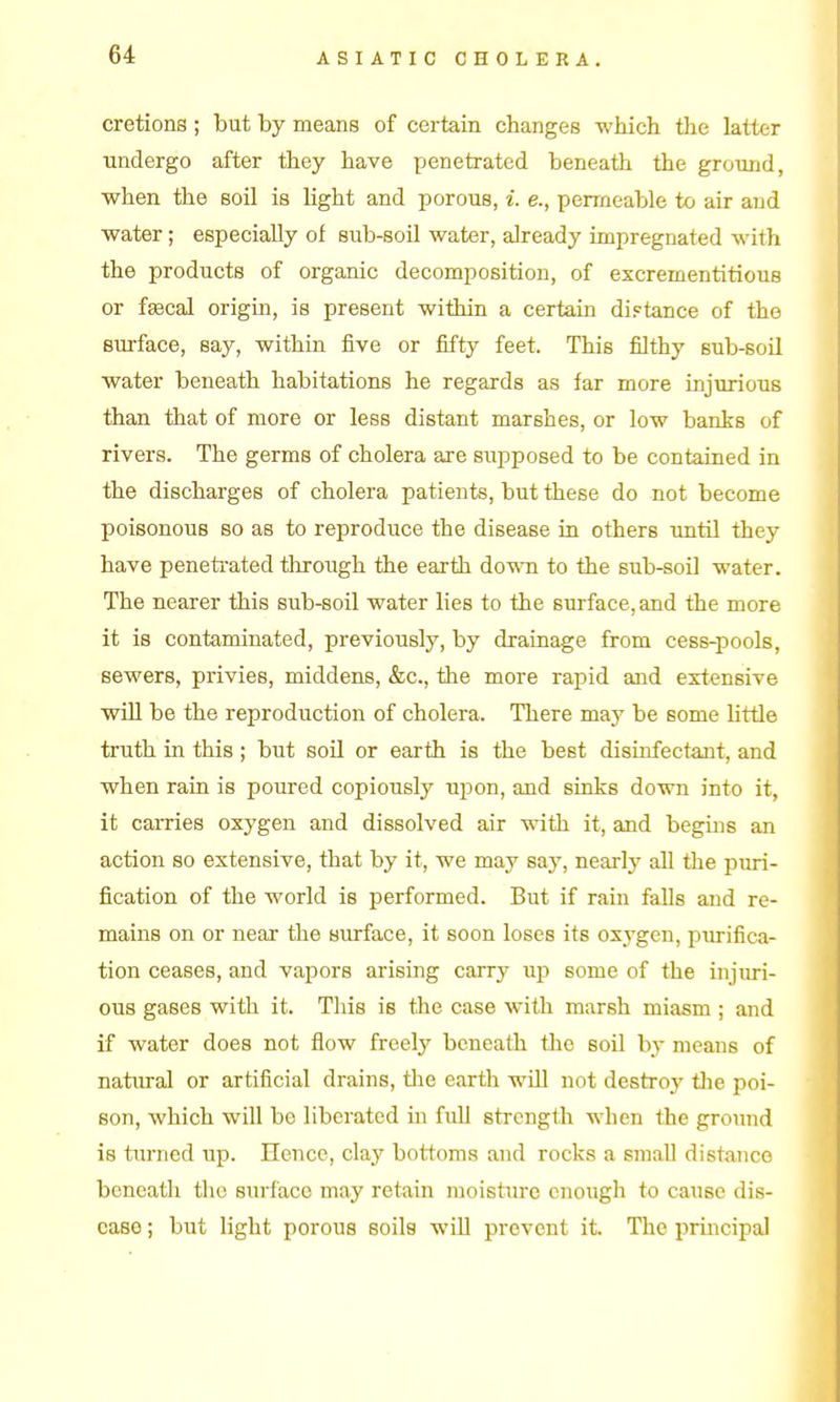 cretions ; but by means of certain changes which the latter undergo after they have Y^enetrated beneath the ground, when the soil is light and porous, i. e., permeable to air and water; especially of sub-soil water, already impregnated with the products of organic decomposition, of excrementitious or feecal origm, is present within a certain distance of the surface, say, within five or fifty feet. This filthy sub-soil water beneath habitations he regards as far more injurious than that of more or less distant marshes, or low banks of rivers. The germs of cholera are supposed to be contained in the discharges of cholera patients, but these do not become poisonous so as to reproduce the disease in others imtil they have penetrated tlirough the earth dovra to the sub-soil water. The nearer this sub-soil water lies to the surface, and the more it is contaminated, previously, by drainage from cess-pools, sewers, privies, middens, &c., the more rapid and extensive wiU be the reproduction of cholera. There may be some little truth in this ; but soil or earth is the best disinfectaut, and when rain is poured copiously upon, and sinks down into it, it caiTies oxygen and dissolved air with it, and begins an action so extensive, that by it, we may say, nearly all the puri- fication of the world is performed. But if ram falls and re- mains on or near the surface, it soon loses its oxygen, purifica- tion ceases, and vapors arising carry up some of the injiui- ous gases with it. Tliis is the case with marsh miasm ; and if water does not flow freely beneath tlie soil by means of natural or artificial drains, tlie earth will not destroy tlie poi- son, which will be liberated in full strength when the ground is turned up. Hence, clay bottoms and rocks a small distaiice beneath the surface may retain moisture enough to cause dis- ease ; but light porous soils will prevent it. The principal