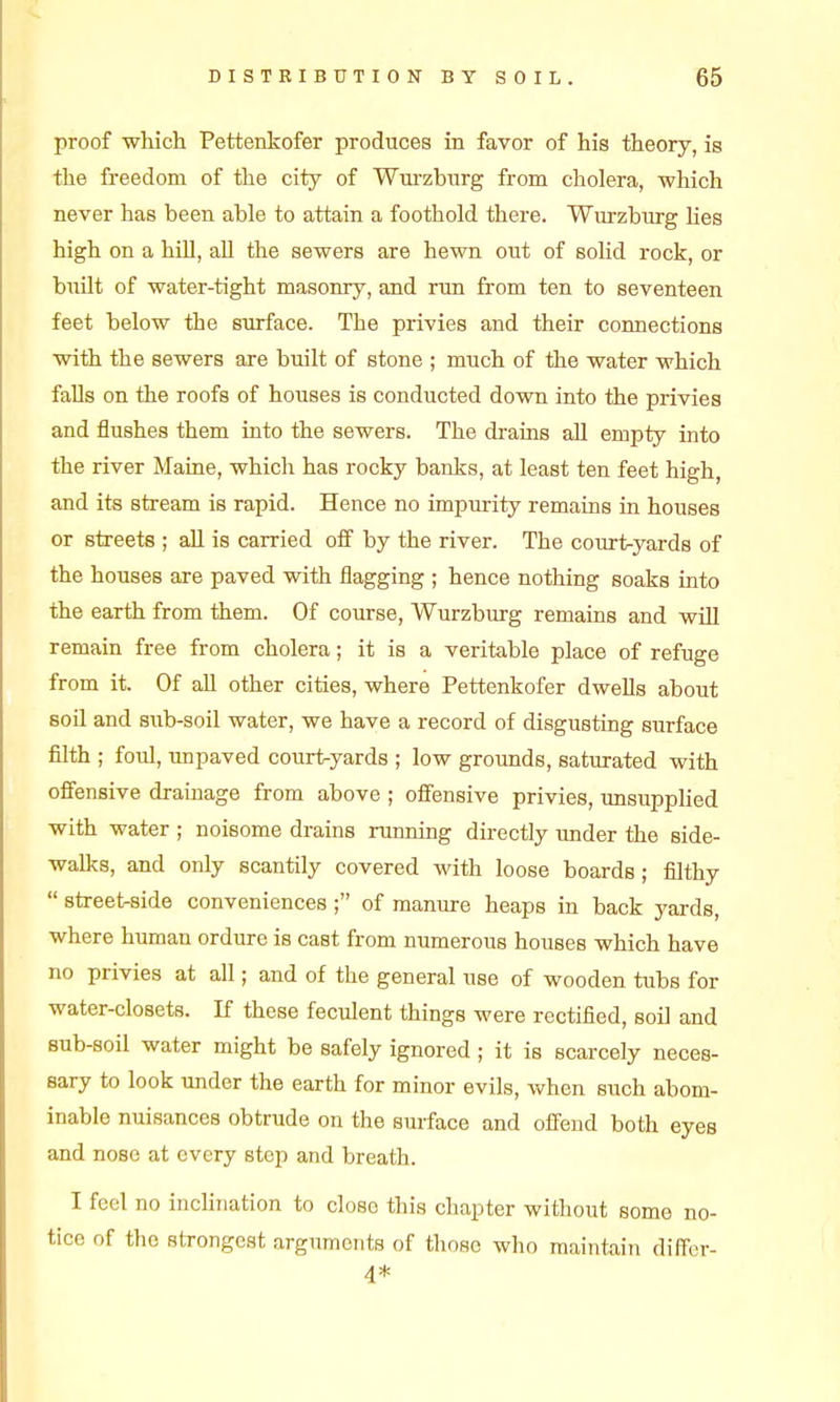 proof -which Pettenkofer produces in favor of his theory, is the freedom of the city of Wurzbnrg from cholera, which never has been able to attain a foothold there. Wui'zburg Hes high on a hUl, all the sewers are hewn out of solid rock, or buUt of water-tight masonry, and run from ten to seventeen feet below the surface. The privies and their connections with the sewers are built of stone ; much of the water which faDs on the roofs of houses is conducted down into the privies and flushes them into the sewers. The di-aius all empty into the river Maine, which has rocky banks, at least ten feet high, and its stream is rapid. Hence no impurity remains in houses or streets ; all is carried off by the river. The court-yards of the houses are paved with flagging ; hence nothing soaks into the earth from them. Of course, Wurzburg remains and will remain free from cholera; it is a veritable place of refuge from it. Of all other cities, where Pettenkofer dwells about soil and sub-soil water, we have a record of disgusting surface filth ; foul, unpaved court-yards ; low grounds, saturated with offensive drainage from above ; offensive privies, unsupphed with water ; noisome drains running directly imder the side- walks, and only scantily covered with loose boards; filthy  streetside conveniences ; of manure heaps in back yards, where human ordure is cast from numerous houses which have no privies at all; and of the general use of wooden tubs for water-closets. K these feculent things were rectified, soil and sub-soil water might be safely ignored ; it is scarcely neces- sary to look under the earth for minor evils, when such abom- inable nuisances obtrude on the surface and offend both eyes and nose at every step and breath. I feel no inchnation to close this chapter without some no- tice of the strongest argiiments of those who maintain differ- 4*