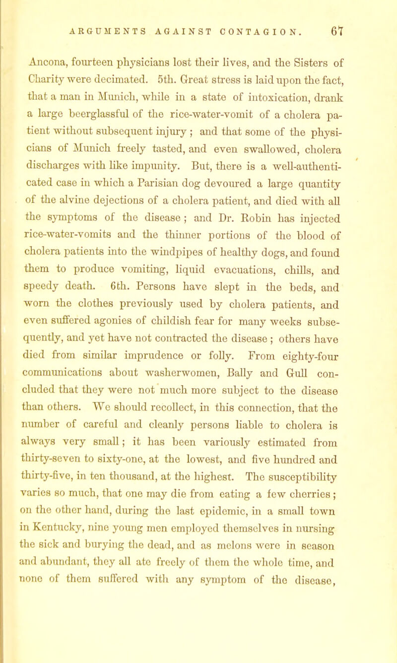 Ancona, foiu-teen physicians lost their lives, and the Sisters of Charity were decimated. 5th. Great sti-ess is laid xipon the fact, that a man in Munich, while in a state of intoxication, di'ank a large beerglassful of the rice-water-vomit of a cholera pa- tient without subsequent injury ; and that some of the physi- cians of Munich freely tasted, and even swallowed, cholera discharges with like impunity. But, there is a well-authenti- cated case in which a Parisian dog devoured a large quantity of the alvine dejections of a cholera patient, and died with all the symptoms of the disease ; and Dr. Robin has injected rice-water-vomits and the thinner portions of the blood of cholera patients into the wmdpipes of healthy dogs, and found them to produce vomiting, liquid evacuations, chills, and speedy death. 6th. Persons have slept in the beds, and worn the clothes previously used by cholera patients, and even suffered agonies of childish fear for many weeks subse- quently, and yet have not contracted the disease ; others have died from similar imprudence or folly. From eighty-four communications about washerwomen. Bally and Gull con- cluded that they were not much more subject to the disease than others. We should recollect, in this connection, that the niunber of careful and cleanly persons liable to cholera is always very small; it has been variously estimated from thirty-seven to sixty-one, at the lowest, and five himdred and thirty-five, in ten thousand, at the highest. The susceptibility varies so much, that one may die from eating a few cherries ; on the other hand, during the last epidemic, m a small town in Kentucky, nine young men employed themselves in nm-sing the sick and burying the dead, and as melons were in season and abundant, they all ate freely of them the wliole time, and none of them suffered witli any symptom of tho disease,