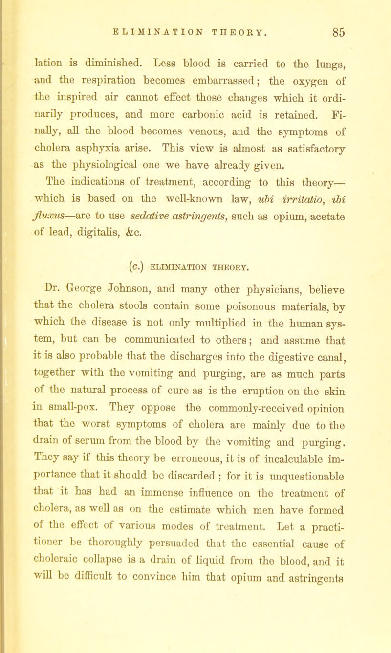 lation is diminished. Less blood is carried to the hmgs, and the respiration becomes embarrassed; the oxygen of the insphed air cannot eifect those changes which it ordi- narily produces, and more carbonic acid is retained. Fi- nally, aU the blood becomes venous, and the symptoms of cholera asphyxia arise. This view is almost as satisfactory as the physiological one we have already given. The indications of treatment, according to this theory— which is based on the well-known law, uhi irritatio, ibi fluxus—are to use sedative astringents, such as opium, acetate of lead, digitahs, &c. (C.) ELIMINATION THEORY. Dr. George Johnson, and many other physicians, believe that the cholera stools contain some poisonous materials, by which the disease is not only multiphed in the human sys- tem, but can be communicated to others; and assume that it is also probable that the discharges into the digestive canal, together with the vomiting and purging, are as much parts of the natural process of cure as is the eruption on the skin in small-pox. They oppose the commonly-received opinion that the worst symptoms of cholera are mainly due to the draia of serum from the blood by the vomiting and purging. They say if this theory be erroneous, it is of incalculable im- portance that it shoald be discarded ; for it is unquestionable that it has had an immense influence on the treatment of cholera, as well as on the estimate which men have formed of the effect of various modes of treatment. Let a practi- tioner be thoroughly persuaded that the essential cause of choleraic collapse is a drain of liquid from the blood, and it will be difficult to convince him that opiima and astringents