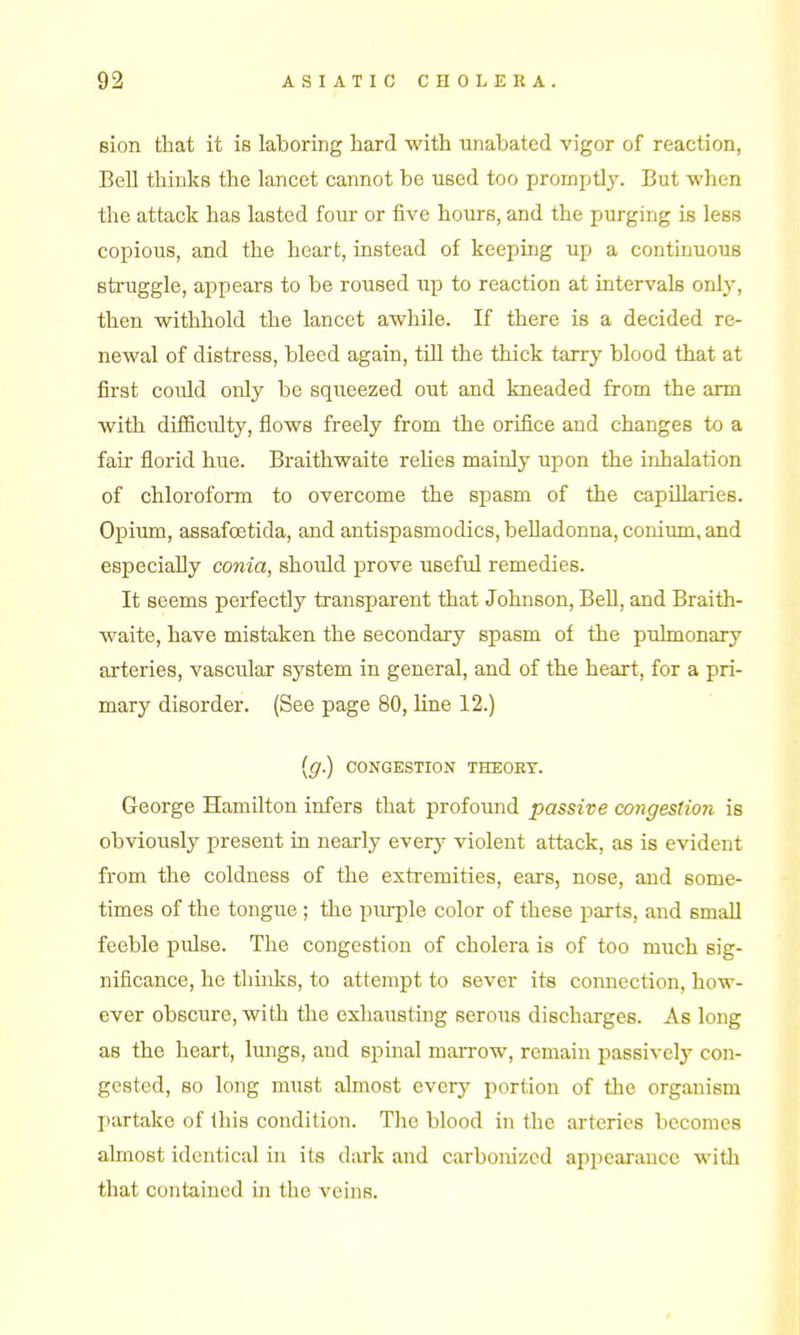 sion that it is laboring hard with unabated vigor of reaction, Bell thinks the lancet cannot be used too promptly. But when the attack has lasted four or five hours, and the purging is less copious, and the heart, instead of keeping up a continuous struggle, appears to be roused up to reaction at intervals only, then withhold the lancet awhile. If there is a decided re- newal of distress, bleed again, tiil the thick tarry blood that at first could only be squeezed out and kneaded from the arm with difficulty, flows freely from the orifice and changes to a fair florid hue. Braithwaite rehes mainly upon the inhalation of chloroform to overcome the spasm of the capillaries. Opium, assafcetida, and antispasmodics, belladonna, conium, and especially conia, should prove useful remedies. It seems perfectly transparent that Johnson, BeU, and Braith- waite, have mistaken the secondary spasm of the pulmonary arteries, vascular system in general, and of the heart, for a pri- mary disorder. (See page 80, line 12.) {g.) CONGESTION THEORY. George Hamilton infers that profound passive coiigestion is obviously present in nearly every violent attack, as is evident from the coldness of the exti-emities, ears, nose, and some- times of the tongue ; the purple color of these parts, and small feeble pulse. The congestion of cholera is of too much sig- nificance, he thinks, to attempt to sever its coiuiection, how- ever obscure, with the exhausting serous discharges. As long as the heart, lungs, and spinal marrow, remain passively con- gested, so long must almost every portion of the organism partake of this condition. The blood in the ai'teries becomes almost identical in its dark and carbonized appearance with that contained in the veins.