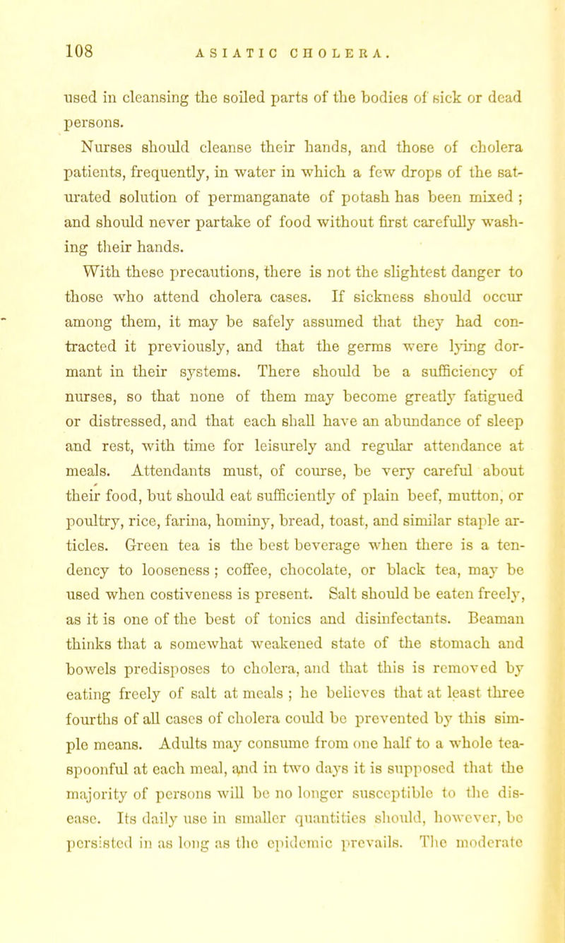 used in cleansing the soiled parts of the bodies of Kick or dead persons. Nurses should cleanse their hands, and those of cholera patients, frequently, in water in which a few drops of the sat- urated solution of permanganate of potash has been mixed ; and should never partake of food without first carefully wash- ing their hands. With these precautions, there is not the shghtest danger to those who attend cholera cases. If sickness should occur among them, it may be safely assumed that they had con- tracted it previously, and that the germs were lying dor- mant in their systems. There should be a sufSciency of nurses, so that none of them may become greatly fatigued or distressed, and that each shall have an abundance of sleep and rest, with time for leisurely and regular attendance at meals. Attendants must, of course, be very careful about their food, but should eat sufSciently of plain beef, mutton, or poultry, rice, farina, hominy, bread, toast, and similar staple ar- ticles. Green tea is the best beverage when there is a ten- dency to looseness ; coffee, chocolate, or black tea, may be used when costiveness is present. Salt should be eaten freely, as it is one of the best of tonics and disinfectants. Beaman thinks that a somewhat weakened state of the stomach and bowels predisposes to cholera, and that this is removed by eating freely of salt at meals ; he behcvcs that at least three fourths of all cases of cholera could be prevented by this sim- ple means. Adults may consume from one half to a whole tea- spoonful at each meal, afld in two days it is supposed that the majority of pei-sons will be no longer susceptible to the dis- ease. Its daily use in smaller quantities should, however, be persisted in as long as the eiiidcmic prevails. The moderate