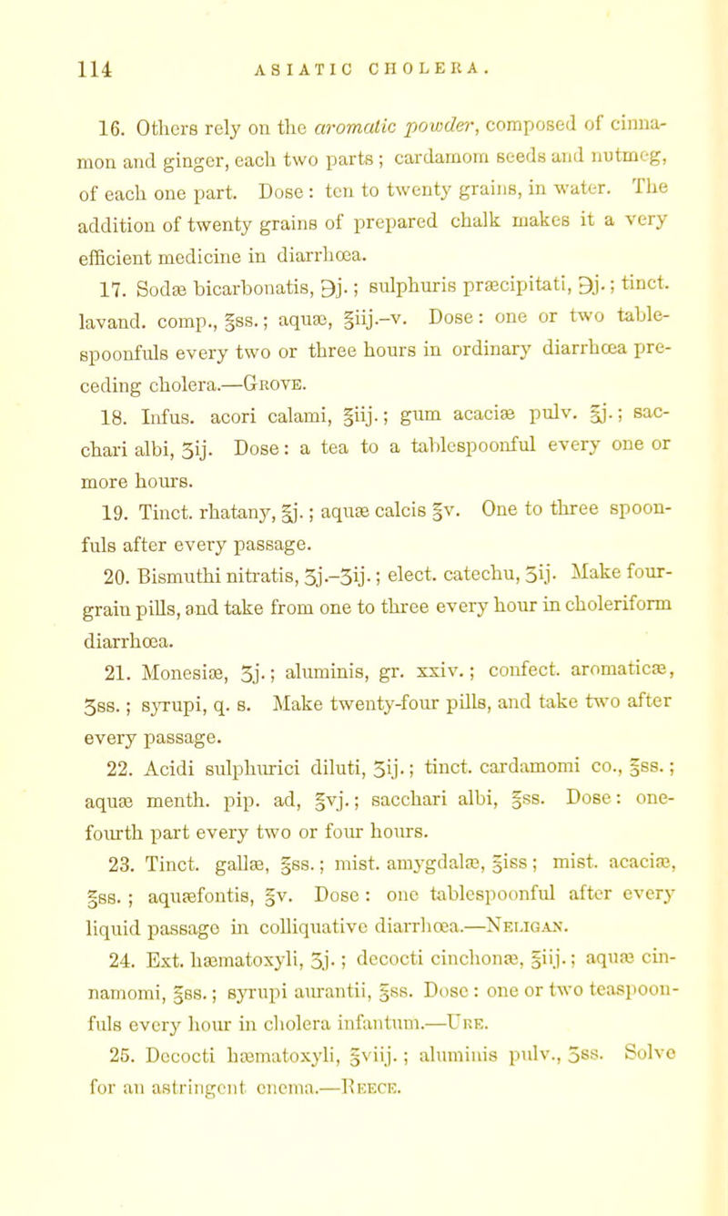 16. Others rely on the aromatic powder, composed of cinna- mon and ginger, each two parts ; cardamom seeds and nutmeg, of each one part. Dose : ten to twenty grains, in water. The addition of twenty grains of prepared chalk makes it a very efficient medicine in diarrhoea. 17. Sodse bicarbonatis, 9j.; sulphuris pr^cipitati, 9j.; tinct. lavand. comp., §ss.; aquaj, §iij.-v. Dose: one or two table- spoonfuls every two or three hours in ordinary diarrhoea pre- ceding cholera.—Grove. 18. Infus. acori calami, §iij.; gum acacia pulv. §j.; sac- chari albi, 3ij. Dose: a tea to a talilespoonful every one or more hours. 19. Tinct. rhatany, gj.; aqu^ calcis §v. One to three spoon- fuls after every passage. 20. Bismuthi nitratis, 3j--3ij-; elect, catechu, 3ij- Make four- grain pills, and take from one to thi-ee every hour in choleriform diarrhoea. 21. Monesiaj, 3j.; aluminis, gr. ssiv.; confect. aromaticas, 3ss.; s}Tupi, q. s. Make twenty-four pills, and take two after every passage. 22. Acidi sulphuric! diluti, 3ij.; tinct. cardamomi co., |ss.; aquse menth. pip. ad, §vj.; sacchari albi, §ss. Dose: one- fourth part every two or four hours. 23. Tinct. gaUas, §ss.; mist, amj'gdalaj, giss; mist, acaciaj, |s8. ; aqupefontis, §v. Dose : one tablespoonful after every liquid passage m colliquative diarrlioea.—Nei.igan. 24. Ext. hajmatoxyli, 3j.; decocti cinchonse, giij.; aquaj cin- namomi, gss.; syrupi a\u-antii, §ss. Dose : one or two teaspoon- fuls every liour in cholera infantum.—Uhe. 25. Decocti ha^matoxyli, §viij.; aluminis pulv., 5ss. Solve for an astringent enema.—Eeece.