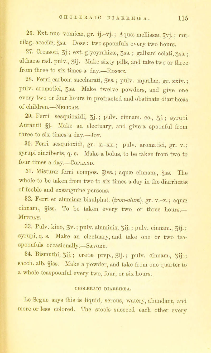 26. Ext. nuc vomica, gr. ij.-vj.; AquEe melliesEe, |vj.; mu- cilag. acaciffi, §ss. Dose : two spoonfuls every two hours. 27. Creasoti, 5j ; ext. glycyrrliiz^, Sss.; galbani colati, 3ss.; althaete rad. pulv., 3ij. Make sixty pffls, and take two or three from thi-ee to six times a day.—Riecke. 28. Ferri carbon, saccharati, 5s8.; pulv. myrrhfe, gr. xxiv.; pulv. aromatici, 3s8. Make twelve powders, and give one every two or fom- hours in proti-acted and obstinate diarrhoeas of childi-en.—Neligan. 29. Ferri sesquioxidi, 5j. ; piilv. cinnam. co., 3j.; syrupi Aurantii §j. Make an electuary, and give a spoonful from three to six times a day.—Jot. 30. FeiTi sesquioxidi, gr. x.-xx.; pulv. aromatici, gr. v.; syrupi zinziberis, q. s. Make a bolus, to be taken from two to foiu: times a day.—Copland. 31. Misturas ferri compos, giss.; aquas cinnam., §ss. The whole to be taken from two to six times a day in the diarrhoeas of feeble and exsanguine persons. 32. Ferri et aliuniuEe bisulphat. {iron-alum), gr. v.-x.; aquse cinnam., giss. To be taken every two or three hours.— Murray. 33. Pulv. kino, 3v.; pulv. aluminis, 3ij.; pulv. cinnam., 3ij.; syrupi, q. s. Make an electuary, and take one or two tea- spoonfuls occasionally.—Savoet. 34. Bismuthi, 3ij.; cretee prep., 3ij.; pulv. cinnam., 3ij.; sacch. alb. §iss. Make a powder, and take from one quarter to a whole teaspoonful every two, four, or six hom-g. CHOLERAIC DIARRHCEA. Lo Segue says this is liqtiid, serous, watery, abundant, and more or less colored. The stools succeed each other every