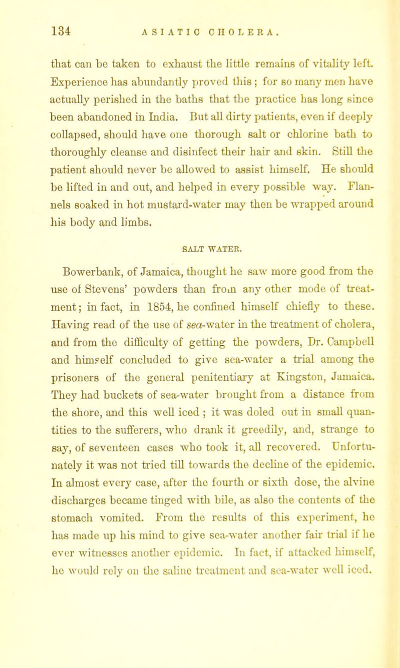 that can be taken to exhaust the little remaine of vitality left. Experience has abundantly proved this ; for so many men have actually perished in the baths that the practice has long since been abandoned in India. But all dirty patients, even if deeply collapsed, should have one thorough salt or chlorine bath to thoroughly cleanse and disinfect their hair and skin. Still the patient should never be allowed to assist himself. He should be lifted in and out, and helped in every possible way. Flan- nels soaked in hot mustard-water may then be wrapped around his body and limbs, SALT WATER. Bowerbank, of Jamaica, thought he saw more good from the use of Stevens' powders than from any other mode of treat- ment ; in fact, in 1854, he confined himself chiefly to these. Having read of the use of sea-water in the treatment of cholera, and from the diflSculty of getting the powders. Dr. Campbell and himpelf concluded to give sea-water a trial among the prisoners of the general penitentiary at Kingston, Jamaica. They had buckets of sea-water brought from a distance from the shore, and this well iced ; it was doled out in smaU quan- tities to the sufferers, who drank it greedily, and, strange to say, of seventeen cases who took it, all recovered. Unfortu- nately it was not tried till towards the decUne of the epidemic. In almost every case, after the fourth or sixth dose, the alvine discharges became tinged with bile, as also the contents of the stomach vomited. From the results of this experiment, he has made up his mind to give sea-water another fail- trial if he ever witnesses another epidemic. In fact, if attacked himself, ho Avould rely on the saline treatment and soa-watcr well iced.