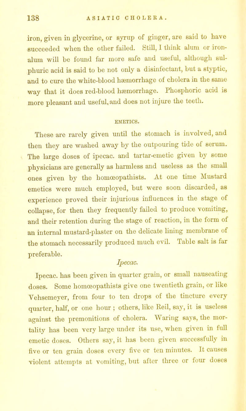 iron, given in glycerine, or syrup of ginger, are said to have succeeded when the other failed. StiU, I think alum or iron- alum win be found far more safe and useful, althougli sul- phm-ic acid is said to be not only a disinfectant, but a styptic, and to cure the white-blood heemorrhage of cholera in the same way that it does red-blood haemorrhage. Phosphoric acid is more pleasant and useful, and does not injure the teeth. EMETICS. These are rarely given until the stomach is involved, and then they are washed away by the outpouring tide of serum. The large doses of ipecac, and tartar-emetic given by some physicians are generally as hai-mless and useless as the small ones given by the homoeopathists. At one time Mustard emetics were much employed, but were soon discarded, as experience proved then: injurious influences in the stage of collapse, for then they frequently failed to produce vomiting, and their retention during the stage of reaction, in the form of an internal mustard-plaster on the dehcate Iming membrane of the stomach necessarily produced much evil. Table salt is far preferable. Ipecac. Ipecac, has been given in quarter grain, or smaU nauseating doses. Some homoeopathists give one twentieth grain, or like Vehsemeyer, from four to ten di-ops of the tinctiu-c every quarter, half, or one hour ; others, like Reil, say, it is useless against the premonitions of cholera. Waring says, the mor- tality has been very large mider its use, when given m full emetic doses. Others say, it has been given successfully in five or ten grain doses every five or ten minutes. It causes violent attempts at vomiting, but after three or foiir doses