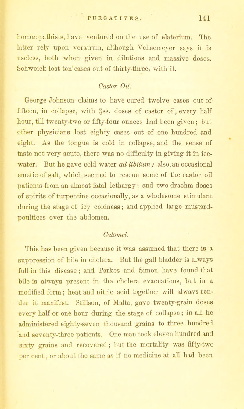 homoeopathists, have venttu-ed on the use of elaterium. The latter rely upon veralTum, although Vehsemej^er says it is useless, both when given in dilutions and massive doses. Schweick lost ten' cases out of thkty-thi-ee, with it. Castor Oil George Johnson claims to have cmred twelve cases out of fifteen, in collapse, with gss. doses of castor oil, every half horn-, till twenty-two or fifty-four ounces had been given; but other physicians lost eighty cases out of one himdred and eight. As the tongue is cold in collapse, and the sense of taste not very acute, there was no diificulty in giving it in ice- water. But he gave cold water ad libitum; also,an occasional emetic of salt, which seemed to rescue some of the castor oil patients from an almost fatal lethargy; and two-drachm doses of spirits of turpentine occasionally, as a wholesome stimulant during the stage of icy coldness; and applied large mustard- poiiltices over the abdomen. Calomel. This has been given because it was assumed that there is a suppression of bile in cholera. But the gall bladder is always fuU in this disease; and Parkes and Simon have found that bile is always present in the cholera evacuations, but in a modified form; heat and nitric acid together will always ren- der it manifest. SttUson, of Malta, gave twenty-grain doses every half or one hour during the stage of collapse ; in all, he administered eighty-seven thousand grains to three hundred and seventy-three patients. One man took eleven hundred and sixty grains and recovered; but the mortality was fifty-two per cent., or about the same as if no medicine at all had been