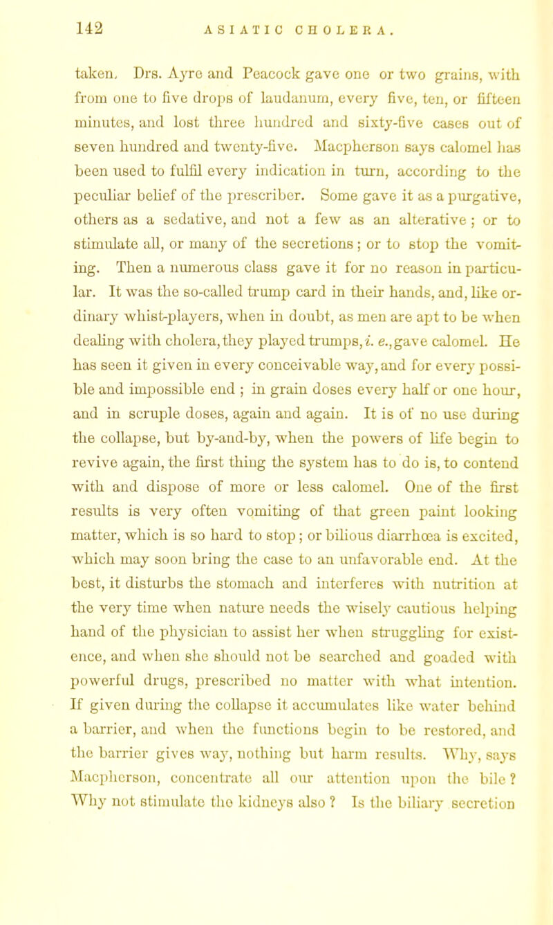taken, Drs. Ayro and Peacock gave one or two grains, with from one to five drops of laudanum, every five, ten, or fifteen minutes, and lost three hundred and sixty-five cases out of seven hundred and twenty-five. Macpherson says calomel has been used to fulfil every indication in turn, according to the peculiar behef of the jirescriber. Some gave it as a purgative, others as a sedative, and not a few as an alterative ; or to stimulate all, or many of the secretions ; or to stop the vomit- ing. Then a numerous class gave it for no reason in particu- lar. It was the so-called trump card in their hands, and, like or- dinary whist-players, when in doubt, as men are apt to be when deahng with cholera, they played trumps, e.,gave calomel He has seen it given in every conceivable way, and for every possi- ble and impossible end ; in grain doses every half or one hour, and in scruple doses, again and again. It is of no use dmring the collapse, but by-and-by, when the powers of life begin to revive again, the fii'st thing the system has to do is, to contend with and dispose of more or less calomel. One of the first results is very often vomiting of that green paint looking matter, which is so hard to stop; or bilious diarrhoea is excited, which may soon bring the case to an unfavorable end. At the best, it disturbs the stomach and interferes with nutrition at the very time when natm'e needs the wiselj' cautious helping hand of the physician to assist her when struggling for exist- ence, and when she should not be searched and goaded with powerful drugs, prescribed no matter with what mtention. If given during the collapse it accumulates like water behind a barrier, and when the functions begin to be restored, and the barrier gives way, nothing but harm results. Why, says Macpherson, concentrate all oiu- attention upon the bile ? Why not stimulate the kidneys also ? Is the biliary secretion