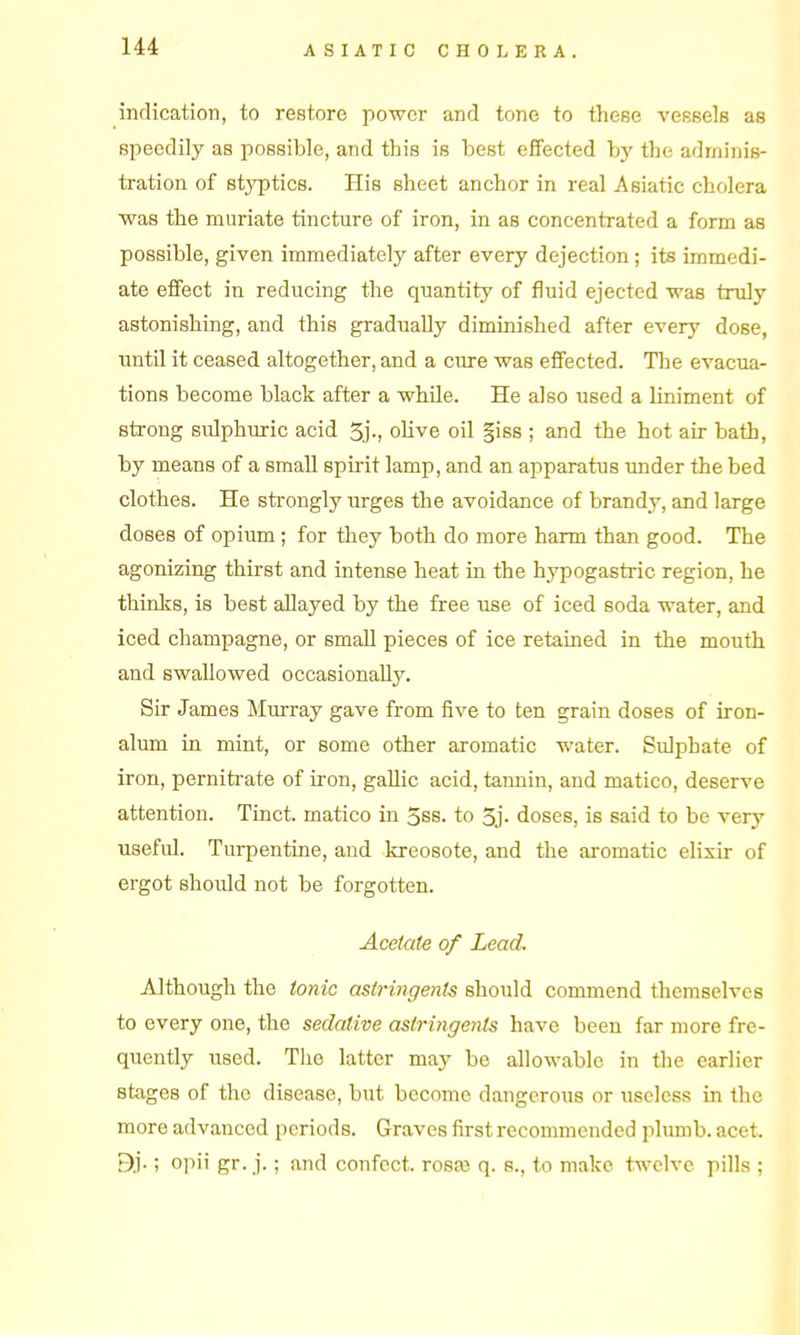 indication, to restore power and tone to these vessels as speedily as possible, and this is best effected by the adminis- tration of styptics. His sheet anchor in real Asiatic cholera was the muriate tincture of iron, in as concentrated a form as possible, given immediately after every dejection; its immedi- ate eifect in reducing the quantity of fluid ejected was truly astonishing, and this gradually diminished after every dose, until it ceased altogether, and a cure was effected. The evacua- tions become black after a whUe. He also used a liniment of strong sulphuric acid 3j-, olive oil §iss ; and the hot air bath, by means of a small spirit lamp, and an apparatus under the bed clothes. He strongly urges the avoidance of brandy, and large doses of opium ; for they both do more harm than good. The agonizing thirst and intense heat in the hypogastric region, he thinks, is best allayed by the free use of iced soda water, and iced champagne, or small pieces of ice retained in the mouth and swallowed occasionaUy. Sir James Murray gave from five to ten grain doses of iron- alum in mint, or some other aromatic water. Sulphate of iron, perniti'ate of iron, gaUic acid, tannin, and matico, deserve attention. Tinct. matico in 3ss. to 5j- doses, is said to be very useful. Tui-pentine, and kreosote, and the aromatic elixir of ergot should not be forgotten. Acetate of Lead. Although the tonic astringents should commend themselves to every one, the sedative astringents have been far more fre- quently used. Tlie latter may be allowable in the earlier stages of the disease, but become dangerous or useless in the more advanced periods. Graves first recommended plumb, acet. ; opii gr. j.; and confect. ro8a3 q. a., to make twelve pills ;