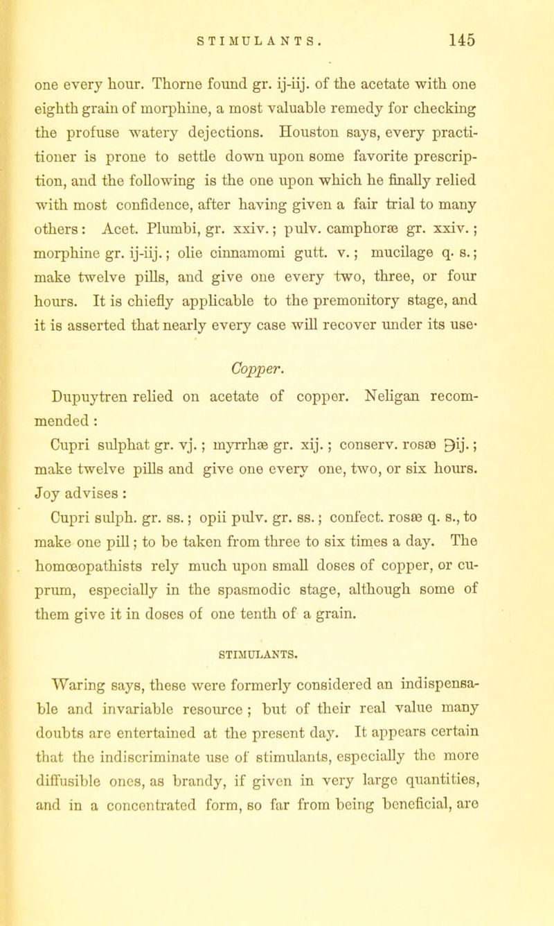 one every hour. Thome found gr. ij-iij. of the acetate with one eighth grain of morphine, a most valuable remedy for checking the profuse watery dejections. Houston says, every practi- tioner is prone to settle down upon some favorite prescrip- tion, and the following is the one upon which he finally relied with most confidence, after having given a fair trial to many others: Acet. Plumbi, gr. xxiv.; pulv. camphorse gr. xxiv.; morphine gr. ij-iij.; olie cinnamomi gutt. v.; mucilage q. s.; make twelve pills, and give one every two, three, or four hours. It is chiefly apphcable to the premonitory stage, and it is asserted that nearly every case wiU recover rmder its use- Copper. Dupuytren relied on acetate of copper. NeUgan recom- mended : Cupri Bulphat gr. vj.; myrrhaB gr. xij.; conserv. rosas 9ij.; make twelve pills and give one every one, two, or six hours. Joy advises: Cupri sulph. gr. ss.; opii pulv. gr. ss.; confect. rosee q. s., to make one pill; to be taken from three to six times a day. The homoeopathists rely much upon small doses of copper, or cu- prum, especially in the spasmodic stage, although some of them give it in doses of one tenth of a grain. STIMULANTS. Waring says, these were formerly considered an indispensa- ble and invariable resource ; but of their real value many doubts are entertained at the present day. It appears certain that the indiscriminate use of stimulants, especially the more diffusible ones, as brandy, if given in very large quantities, and in a concentrated form, so far from being beneficial, are