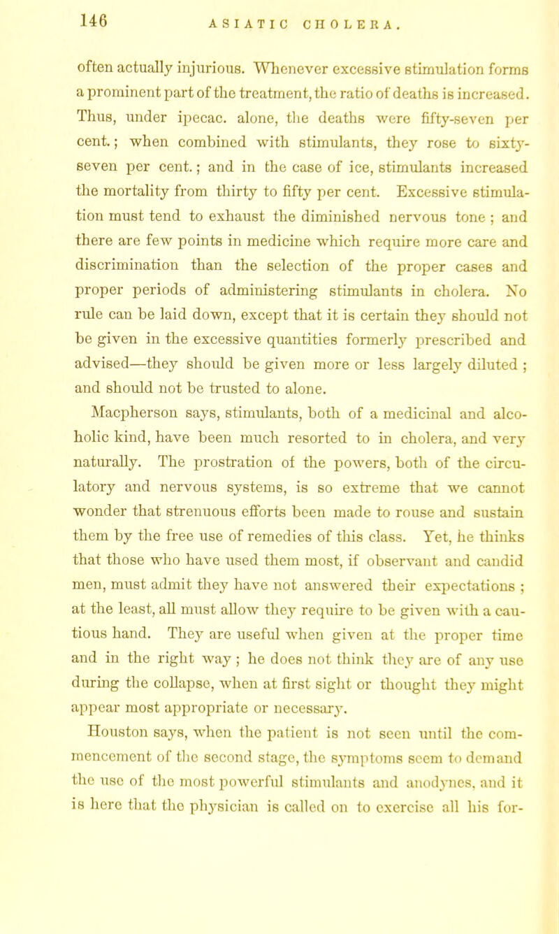 often actually injurious. Whenever excessive stimulation forms a prominent part of the treatment, the ratio of deaths is increased. Thus, under ipecac, alone, tlie deaths were fifty-seven jjer cent.; when combined with stimulants, they rose to sixty- seven per cent.; and in the case of ice, stimulants increased the mortality from thirty to fifty per cent. Excessive stimula- tion must tend to exhaust the diminished nervous tone ; and there are few points in medicine which require more care and discrimination than the selection of the proper cases and proper periods of administering stimulants in cholera. No rule can be laid down, except that it is certain they should not be given in the excessive quantities formerly prescribed and advised—they should be given more or less largely diluted ; and should not be trusted to alone. Macpherson says, stimulants, both of a medicinal and alco- holic kind, have been much resorted to in cholera, and very naturally. The prostration of the powers, both of the circu- latory and nervous systems, is so extreme that we cannot wonder that strenuous efforts been made to rouse and sustain them by the free use of remedies of this class. Yet, he thinks that those who have used them most, if observant and candid men, must admit they have not answered their expectations ; at the least, all must allow they requu-e to be given with a cau- tious hand. They are useful when given at the proper time and in the right way; he does not think they are of any use during the coUapse, when at first sight or thought they might appear most appropriate or necessary. Houston says, when the patient is not seen until the com- mencement of tlie second stage, the symptoms seem to demand the use of the most powerful stimulants and anodynes, and it is here that the physician is called on to exercise all his for-