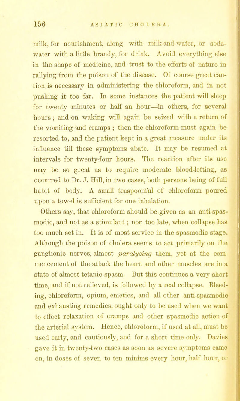 milk, for noui'ishment, along with milk-and-water, or soda- water with a little brandy, for dririk. Avoid everything else in the shape of medicine, and trust to the efforts of nature in rallying from tlae poison of the disease. Of course great cau- tion is necessary in administering the chloroform, and in not piishing it too far. In some instances the patient will sleep for twenty minutes or half an hour—in others, for several hours ; and on waking will again be seized with a return of the vomiting and cramps ; then the chloroform must again be resorted to, and the patient kept in a great measure under its influence till these symptoms abate. It may be resimied at intervals for twenty-four hoiurs. The reaction after its use may be so great as to require moderate blood-letling, as occurred to Dr. J. HiU, in two cases, both j)erson8 being of full habit of body. A small teaspoonful of chloroform poured upon a towel is sufficient for one inhalation. Others say, that cUoroform should be given as an anti-spas- modic, and not as a stimulant; nor too late, when coUapse has too much set in. It is of most service in the spasmodic stage. Although the poison of cholera seems to act primarily on the ganglionic nerves, almost paralyzing them, yet at the com- mencement of the attack the heart and other muscles are in a state of almost tetanic sjjasm. But tliis continues a very short time, and if not relieved, is followed by a real collapse. Bleed- ing, chloroform, opium, emetics, and all other anti-spasmodic and exhausting remedies, ought only to be used when we want to effect relaxation of cramps and other spasmodic action of the arterial system. Hence, chloroform, if used at all, must be used carlj', and cautiously, and for a short time ovAy. Davics gave it in twenty-two cases as soon as severe symptoms came on, in doses of seven to ten minims every hour, half hom-, or