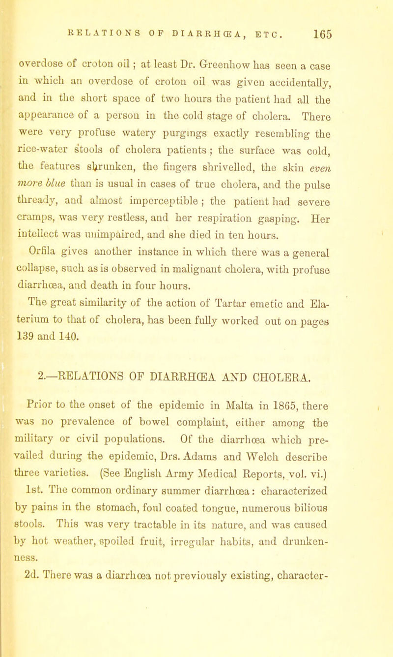 overdose of croton oil; at least Dr. Greenhow has seea a case ill which an overdose of crotoa oil was given accidentally, and in tlie short space of two hours the patient had all the appearance of a person in the cold stage of cholera. There were very profuse watery purgmgs exactly resembling the rice-water stools of cholera patients ; the surface was cold, the features shrunken, the fingers shrivelled, the skin even more blue than is usual in cases of true cholera, and the pulse thready, and almost imperceptible ; the patient had severe cramps, was very restless, and her respiration gasping. Her intellect was unimpaired, and she died in ten hours. Orfila gives another instance in which there was a general collapse, such as is observed in malignant cholera, with profuse diarrhoea, and death in four hours. The great similarity of the action of Tartar emetic and Ela- terium to that of cholera, has been fully worked out on pages 139 and 140. 2.—RELATIONS OF DIARRHCEA AND CHOLERA. Prior to the onset of the epidemic in Malta in 1865, there was no prevalence of bowel complaint, either among the military or civil populations. Of the diarrhoea which pre- vailed during the epidemic, Drs. Adams and Welch describe three varieties. (See Etiglish Army Medical Reports, vol. vi.) Ist. The common ordinary summer diarrhoea: characterized by pains in the stomach, foul coated tongue, numerous bilious stools. This was very tractable in its nature, and was caused by hot weather, spoiled fruit, irregular habits, and drunken- ness. 2d. There was a diarrhoea not previously existing, character-