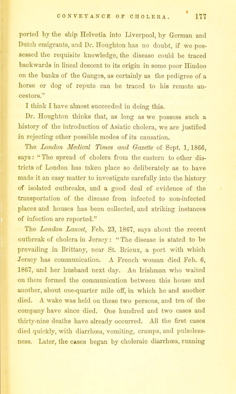 ported by the ship Helvetia into Liverpool, by German and Dutch emigrants, and Dr. Houghton has no doubt, if we pos- sessed the requisite knowledge, the disease could be traced backwards in lineal descent to its origin in some poor Hindoo on the banks of the Ganges, as certainly as the pedigree of a horse or dog of repute can be traced to his remote an- cestors. I think I have almost succeeded in doing this. Dr. Houghton thinks that, as long as we possess such a history of the introduction of Asiatic cholera, we are justified in rejecting other possible modes of its causation. The London Medical Times and Gazette of Sept. 1,1866, says:  The spread of cholera from the eastern to other dis- tricts of London has taken place so deliberately as to have made it an easy matter to investigate carefully into the history of isolated outbreaks, and a good deal of evidence of the transportation of the disease from infected to non-infected places and houses has been collected, and striking instances of infection are reported. The London Lancet, Feb. 23, 1867, says about the recent outbreak of cholera in Jersey:  The disease is stated to be prevailing in Brittany, near St. Brieux, a port with which Jersey has communication. A French woman died Feb. 6, 1867, and her husband next day. An Irishman who waited on them formed the communication between this house and another, about one-quarter mile off, in which he and another died. A wake was held on these two persons, and ten of the company have since died. One hundred and two cases and ihu'ty-nine deaths have already occurred. All the first cases died quickly, with diarrhoea, vomiting, cramps, and pulseless- ness. Later, the cases began by choleraic diarrhoea, running