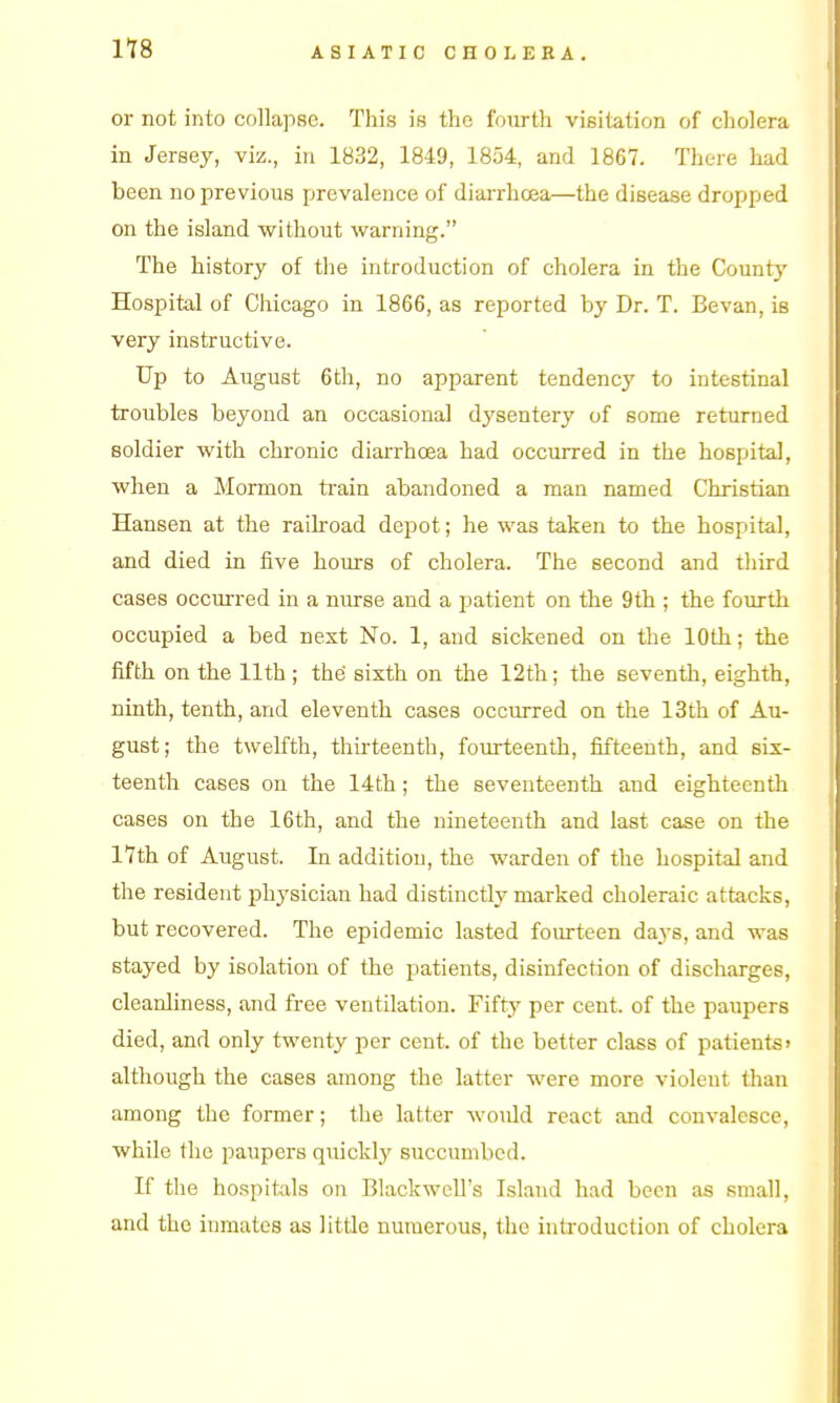 or not into collapse. This is the fourth visitation of cholera in Jersey, viz., in 1832, 1849, 1854, and 1867. There had been no previous prevalence of diaiThoea—the disease dropped on the island without warning. The history of the introduction of cholera in the County Hospital of Ciiicago in 1866, as reported by Dr. T. Bevan, is very instructive. Up to August 6th, no apparent tendency to intestinal troubles beyond an occasional dysentery of some returned soldier with chronic diarrhoea had occurred in the hospital, when a Mormon tiain abandoned a man named Christian Hansen at the railroad depot; he was taken to the hospital, and died in iive hours of cholera. The second and third cases occurred in a nurse and a patient on the 9th ; the fourth occupied a bed next No. 1, and sickened on the 10th; the fifth on the 11th; the sixth on the 12th; the seventh, eighth, ninth, tenth, and eleventh cases occurred on the 13th of Au- gust; the twelfth, thirteenth, fourteenth, fifteenth, and six- teenth cases on the 14th; the seventeenth and eighteenth cases on the 16th, and the nineteenth and last case on the 17th of August. In addition, the warden of the hospital and the resident physician had distinctly marked choleraic attacks, but recovered. The epidemic lasted fourteen days, and was stayed by isolation of the patients, disinfection of discharges, cleanliness, and free ventilation. Fifty per cent, of the paupers died, and only twenty per cent, of the better class of patients> although the cases among the latter were more violent than among the former; the latter would react and convalesce, while the paupers quickly succumbed. If the hospitals on Blackwell's Island had been as small, and the inmates as little numerous, the inti-oduction of cholera