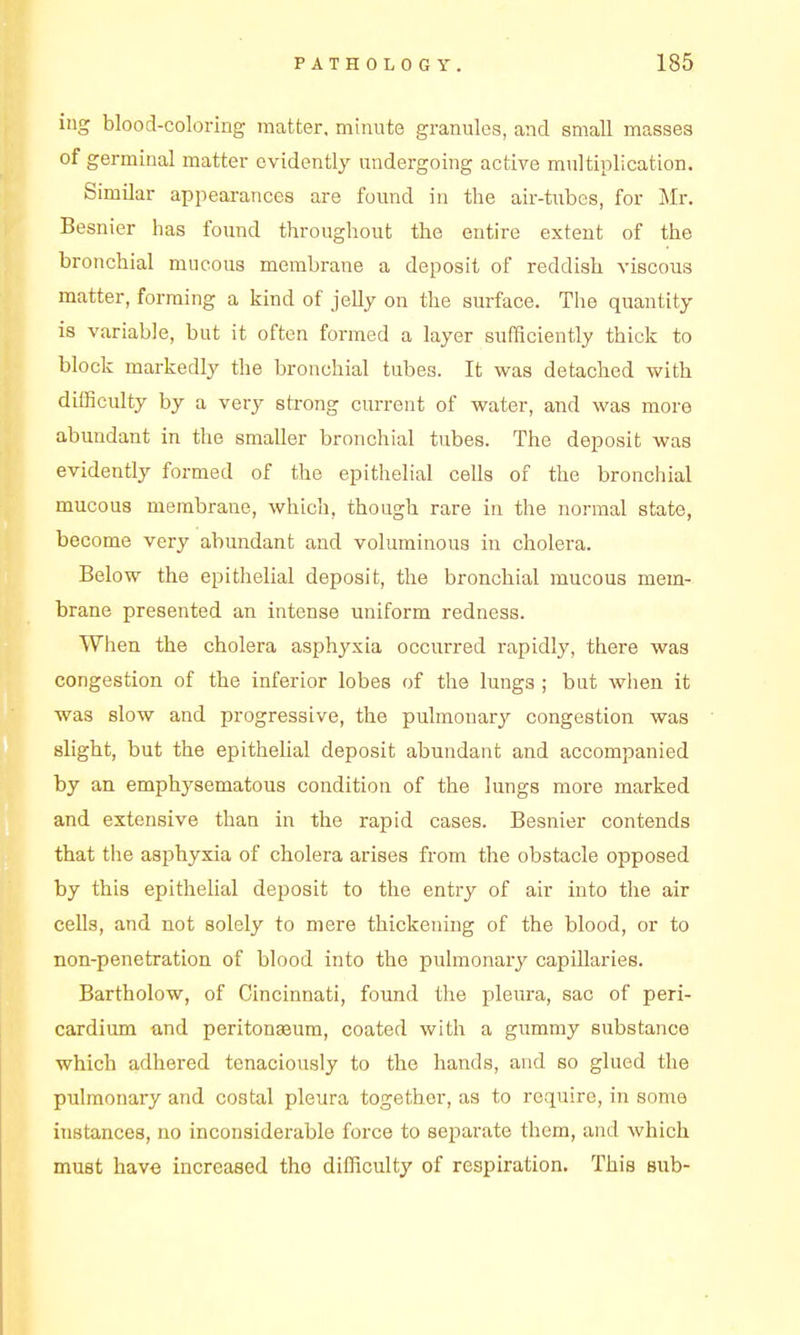 ing blood-coloring matter, minute granules, and small masses of germinal matter evidently undergoing active multiplication. Similar appearances are found in the air-tubes, for Mr. Besnier has found throughout the entire extent of the bronchial mucous membrane a deposit of reddish viscous matter, forming a kind of jelly on the surface. The quantity is variable, but it often formed a layer sufficiently thick to block markedly the bronchial tubes. It was detached with difficulty by a very strong current of water, and was more abundant in the smaller bronchial tubes. The deposit was evidently formed of the epithelial cells of the bronchial mucous membrane, which, though rare in the normal state, become very abundant and voluminous in cholera. Below the epithelial deposit, the bronchial mucous mem- brane presented an intense uniform redness. When the cholera asphyxia occurred rapidly, there was congestion of the inferior lobes of the lungs ; but when it was slow and progressive, the pulmonary congestion was slight, but the epithelial deposit abundant and accompanied by an emphysematous condition of the lungs more marked and extensive than in the rapid cases. Besnier contends that the asphyxia of cholera arises from the obstacle opposed by this epithelial deposit to the entry of air into the air cells, and not solely to mere thickening of the blood, or to non-penetration of blood into the pulmonary capillaries. Bartholow, of Cincinnati, found the pleura, sac of peri- cardium and peritonasum, coated with a gummy substance which adhered tenaciously to the hands, and so glued the pulmonary and costal pleura together, as to require, in some instances, no inconsiderable force to sejjarate them, and which must have increased the difRculty of respiration. This sub-