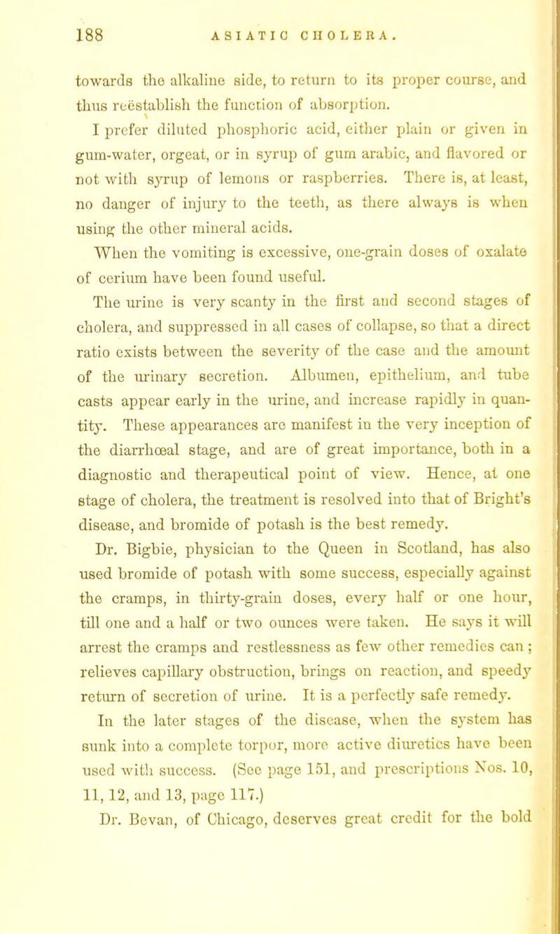 towards the alkaline side, to return to its proper course, and thus reestablish the function of absorption. I prefer diluted phosphoric acid, either plain or given in gum-water, orgeat, or in syrup of gum arable, and flavored or not with s3'Tup of lemons or raspberries. There is, at least, no danger of injury to the teeth, as there always is when using the other mineral acids. When the vomiting is excessive, one-grain doses of oxalate of cerium have been found useful. The urine is very scanty in the first and second stages of cholera, and suppressed in all cases of collapse, so that a direct ratio exists between the severity of the case and the amoimt of the urinary secretion. Albumen, epithelium, and tube casts appear early in the urine, and increase rapidly in quan- tity. These appearances are manifest in the very inception of the diarrhceal stage, and are of great importance, both in a diagnostic and therapeutical point of view. Hence, at one stage of cholera, the treatment is resolved into that of Bright's disease, and bromide of potash is the best remedy. Dr. Bigbie, physician to the Queen in Scotland, has also used bromide of potash with some success, especially against the cramps, in thirty-grain doses, every half or one hour, till one and a half or two ounces were taken. He says it will arrest the cramps and restlessness as few other remedies can ; relieves capiUary obstruction, brmgs on reaction, and speedy retiu-n of secretion of urine. It is a perfectly safe remedy. In the later stages of the disease, when the system has sunk into a complete torpor, more active diuretics have been used witli success. (See page 151, and prescriptions Nos. 10, 11,12, and 13, page 117.) Dr. Bevaii, of Chicago, deserves great credit for the bold