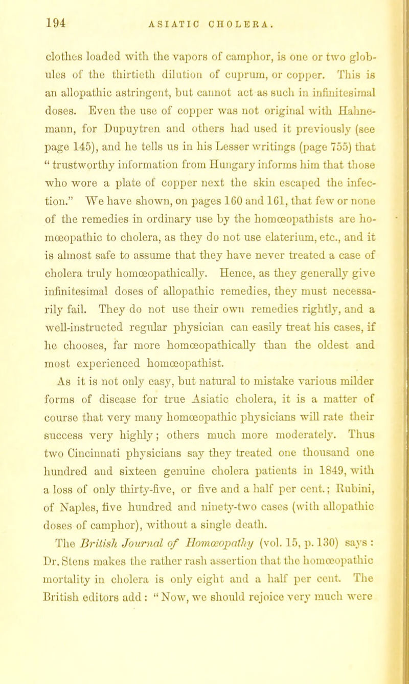 clothes loaded with the vapors of camphor, is one or two glob- ules of the thirtieth dilution of cuprum, or copper. Tliis is an allopathic astringent, but cannot act as such in infinitesimal doses. Even the use of copper was not original with Hahne- mann, for Dupuytren and others had used it previously (see page 145), and he tells us in his Lesser writings (page 755) that  trustworthy information from Hungary informs him that those who wore a plate of copper next the skin escaped the infec- tion. We have shown, on pages 160 and 161, that few or none of the remedies in ordinary use by the homoeopathists are ho- moeopathic to cholera, as they do not use elaterium, etc., and it is almost safe to assume that they have never treated a case of cholera truly homoeopathically. Hence, as they generally give infinitesimal doses of alloj^athic remedies, they must necessa- rily fail. They do not use their own remedies rightly, and a well-instructed regular physician can easUy treat his cases, if he chooses, far more homoeopathically than the oldest and most experienced homoeopathist. As it is not only easy, but natural to mistake various milder forms of disease for ti'ue Asiatic cholera, it is a matter of course that very many homoeopathic physicians wiU rate their success very highly; others much more moderately. Thus two Cincinnati physicians say they treated one thousand one hundred and sixteen genuhie cholera patients in 1849, with a loss of only thirty-five, or five and a half per cent.; Rubini, of Naples, five hundred and ninety-two cases (with allopathic doses of camphor), without a single death. The British Journal of Homoeopathy (vol. 15, p. 130) says : Dr. Stens makes the rather rash assertion that the homceopathic mortality in cholera is only eight and a half per cent. The British editors add:  Now, we should rejoice very much were