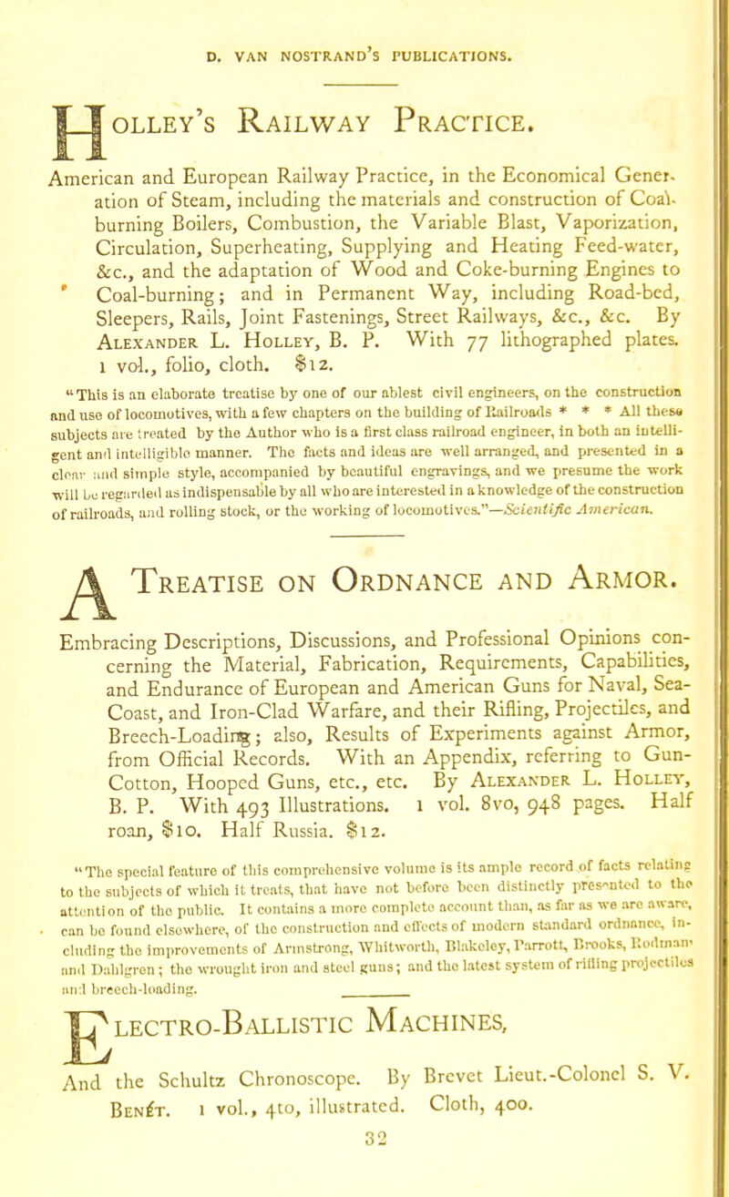 J^olley's Railway Practice. American and European Railway Practice, in the Economical Gener- ation of Steam, including the materials and construction of Coa\- burning Boilers, Combustion, the Variable Blast, Vaporization, Circulation, Superheating, Supplying and Heating Feed-water, Sec, and the adaptation of Wood and Coke-burning Engines to ' Coal-burning; and in Permanent Way, including Road-bed, Sleepers, Rails, Joint Fastenings, Street Railways, &c., &c. By Alexander L. Holley, B. P. With 77 lithographed plates. 1 vol., folio, cloth. $12. This is an elaborate treatise by one of our ablest civil engineers, on the construction find use of locomotives, with a few chapters on the building of Eailroa<ls * * * All these subjects me treated by the Author who is a first class railroad engineer, in both an intelli- gent and intelligible manner. The facts and ideas are well arranged, and presented in a cleav iuid simple style, accompanied by beautiful engravings, and we presume the work will bo regunled us indispensable by all who are interested in a knowledge of the construction of railroads, and rolling stock, or the working of locomotives.—&i>;i;(/fc American. Treatise on Ordnance and Armor. Embracing Descriptions, Discussions, and Professional Opinions con- cerning the Material, Fabrication, Requirements, Capabihties, and Endurance of European and American Guns for Naval, Sea- Coast, and Iron-Clad Warfare, and their Rifling, Projectiles, and Breech-Loading; also. Results of Experiments against Armor, from Official Records. With an Appendix, referring to Gun- Cotton, Hooped Guns, etc., etc. By Alexander L. Hollev, B. P. With 493 Illustrations. 1 vol. 8vo, 948 pages. Half roan, $10. Half Russia. $12. The special feature of this comprehensive volume is its ample record of facts rclatin? to the subjects of which it treat.s, that have not before been distinctly pres-ntt-d to the attenti on of the public. It contains a more complete account than, as far as we arc aware, can bo found elsewhere, of the construction and eflects of modern sUmdard ordnance, in- cluding the improvements of Armstrong, Whitworth, Blakeley, V.arrott, Rrooks, Uodman- and Dahlgren; the wrought iron and steel Runs; and the latest system of riUing projectiles an-.l breech-loading. ^lectro-Ballistic Machines, And the Schultz Chronoscope. By Brevet Lieut.-Coloncl S. V. Ben^t. 1 vol., 4to, illustrated. Cloth, 400.