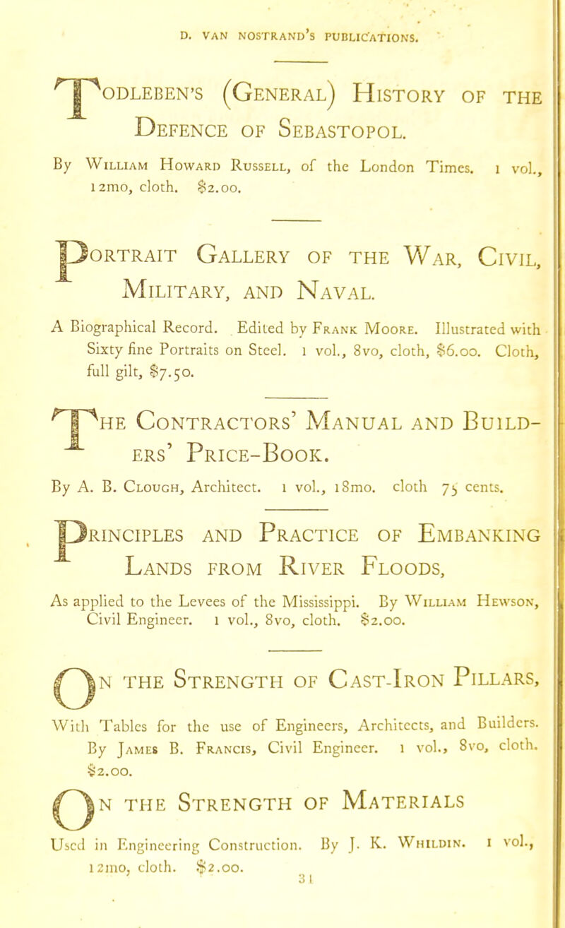 '^JpODLEBEN'S (GeNERAl) HiSTORY OF THE Defence of Sebastopol. By William Howard Russell, of the London Times. i vol., i2mo, cloth. 82.00. Portrait Gallery of the War, Civil, Military, and Naval. A Biographical Record. Edited by Frank Moore. Illustrated with Sixty fine Portraits on Steel. 1 vol., 8vo, cloth, 86.00. Cloth, full gilt, $7.50. ^ 1 ^he Contractors' Manual and Build- ers' Price-Book. By A. B. Clough, Architect. 1 vol., iSmo. cloth cents. RINCIPLES AND PRACTICE OF EmBANKING Lands from River Floods, As applied to the Levees of the Mississippi. By William Hewson, Civil Engineer. 1 vol., 8vo, cloth. 82.00. N THE Strength of Cast-Iron Pillars, With Tables for the use of Engineers, Architects, and Builders. By James B. Francis, Civil Engineer. 1 vol., 8vo, cloth. 82.00. iN THE Strength of Materials Uicd in Engineering Construction. By J. K. Whildin. i vol., 121110, cloth. .$2.00. 31