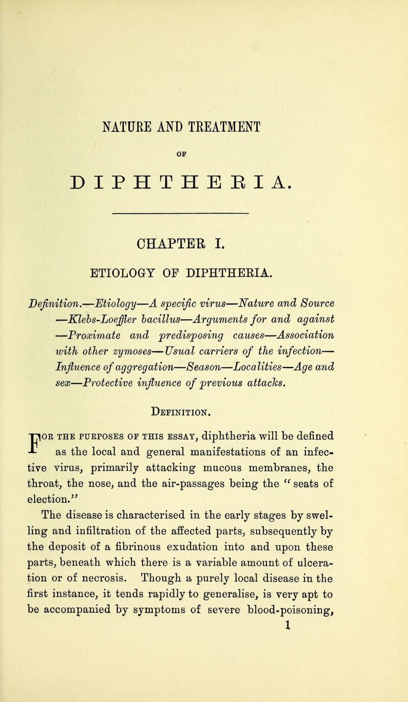 NATURE AND TREATMENT OE DIPHTHERIA. CHAPTER I. ETIOLOGY OF DIPHTHEKIA. Definition.—Etiology—A specific virus—Nature and Source —Klebs-Loeffler bacillus—Arguments for and against —Proximate and predisposing causes—Association with other zymoses—Usual carriers of the infection— Influence of aggregation—Season—Localities—Age and sex—Protective influence of previous attacks. Definition. For the purposes op this essay, diphtheria will be defined as the local and general manifestations of an infec- tive virus, primarily attacking mucous membranes, the throat, the nose, and the air-passages being the  seats of election. The disease is characterised in the early stages by swel- ling and infiltration of the affected parts, subsequently by the deposit of a fibrinous exudation into and upon these parts, beneath which there is a variable amount of ulcera- tion or of necrosis. Though a purely local disease in the first instance, it tends rapidly to generalise, is very apt to be accompanied by symptoms of severe blood-poisoning,