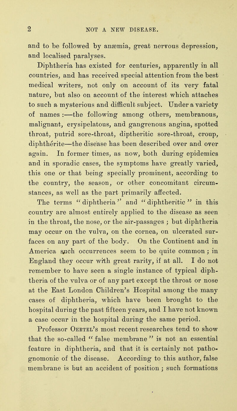 and to be followed by anaemia, great nervous depression, and localised paralyses. Diphtheria has existed for centuries, apparently in all countries, and has received special attention from the best medical writers, not only on account of its very fatal nature, but also on account of the interest which attaches to such a mysterious and difficult; subject. Under a variety of names :—the following among others, membranous, malignant, erysipelatous, and gangrenous angina, spotted throat, putrid sore-throat, diptheritic sore-throat, croup, diphtherite—the disease has been described over and over again. In former times, as now, both during epidemics and in sporadic cases, the symptoms have greatly varied, this one or that being specially prominent, according to the country, the season, or other concomitant circum- stances, as well as the part primarily affected. The terms u diphtheriaand  diphtheritic  in this country are almost entirely applied to the disease as seen in the throat, the nose, or the air-passages ; but diphtheria may occur on the vulva, on the cornea, on ulcerated sur- faces on any part of the body. On the Continent and in America s,uch occurrences seem to be quite common ; in England they occur with great rarity, if at all. I do not remember to have seen a single instance of typical diph- theria of the vulva or of any part except the throat or nose at the East London Children's Hospital among the many cases of diphtheria, which have been brought to the hospital during the past fifteen years, and I have not known a case occur in the hospital during the same period. Professor Oebtel's most recent researches tend to show that the so-called  false membrane  is not an essential feature in diphtheria, and that it is certainly not patho- gnomonic of the disease. According to this author, false membrane is but an accident of position ; such formations