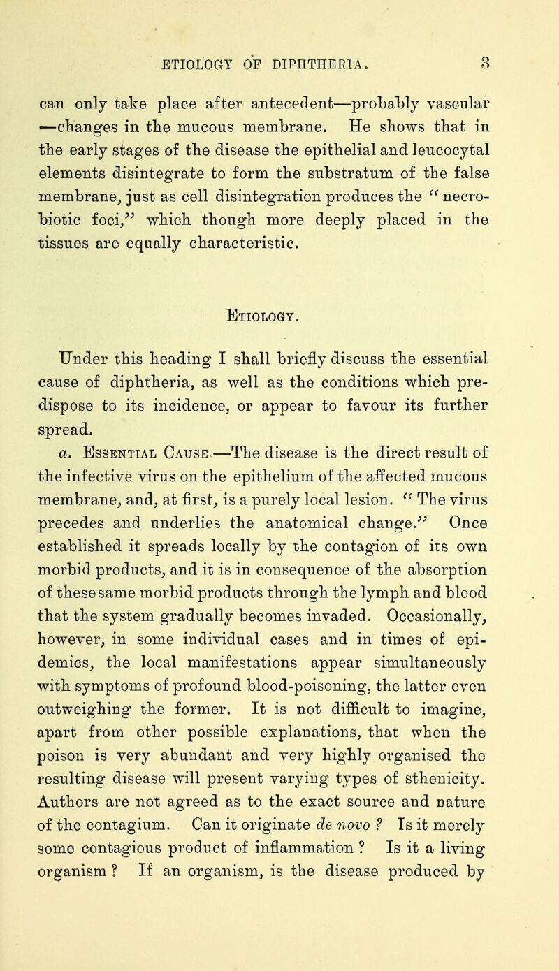 can only take place after antecedent—probably vascular ■—changes in the mucous membrane. He shows that in the early stages of the disease the epithelial and leucocytal elements disintegrate to form the substratum of the false membrane, just as cell disintegration produces the  necro- biotic foci/' which though more deeply placed in the tissues are equally characteristic. Etiology. Under this heading I shall briefly discuss the essential cause of diphtheria, as well as the conditions which pre- dispose to its incidence, or appear to favour its further spread. a. Essential Cause—The disease is the direct result of the infective virus on the epithelium of the affected mucous membrane, and, at first, is a purely local lesion.  The virus precedes and underlies the anatomical change. Once established it spreads locally by the contagion of its own morbid products, and it is in consequence of the absorption of these same morbid products through the lymph and blood that the system gradually becomes invaded. Occasionally, however, in some individual cases and in times of epi- demics, the local manifestations appear simultaneously with symptoms of profound blood-poisoning, the latter even outweighing the former. It is not difficult to imagine, apart from other possible explanations, that when the poison is very abundant and very highly organised the resulting disease will present varying types of sthenicity. Authors are not agreed as to the exact source and nature of the contagium. Can it originate de novo ? Is it merely some contagious product of inflammation ? Is it a living organism ? If an organism, is the disease produced by