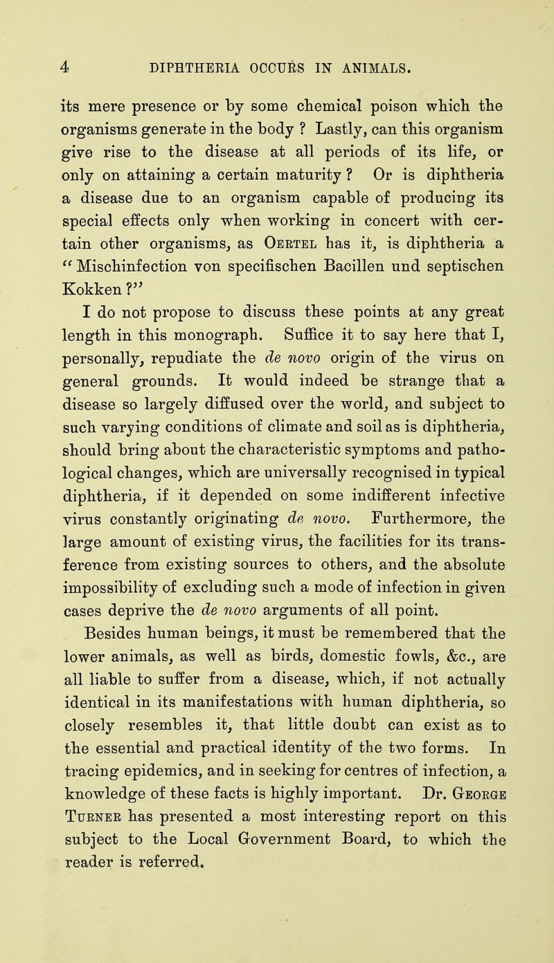 its mere presence or by some chemical poison which the organisms generate in the body ? Lastly, can this organism give rise to the disease at all periods of its life, or only on attaining a certain maturity ? Or is diphtheria a disease due to an organism capable of producing its special effects only when working in concert with cer- tain other organisms, as Oertel has it, is diphtheria a  Mischinfection von specifischen Bacillen und septischen Kokken V I do not propose to discuss these points at any great length in this monograph. Suffice it to say here that I, personally, repudiate the de novo origin of the virus on general grounds. It would indeed be strange that a disease so largely diffused over the world, and subject to such varying conditions of climate and soil as is diphtheria, should bring about the characteristic symptoms and patho- logical changes, which are universally recognised in typical diphtheria, if it depended on some indifferent infective virus constantly originating de novo. Furthermore, the ]arge amount of existing virus, the facilities for its trans- ference from existing sources to others, and the absolute impossibility of excluding such a mode of infection in given cases deprive the de novo arguments of all point. Besides human beings, it must be remembered that the lower animals, as well as birds, domestic fowls, &c, are all liable to suffer from a disease, which, if not actually identical in its manifestations with human diphtheria, so closely resembles it, that little doubt can exist as to the essential and practical identity of the two forms. In tracing epidemics, and in seeking for centres of infection, a knowledge of these facts is highly important. Dr. George Turner has presented a most interesting report on this subject to the Local Government Board, to which the reader is referred,.