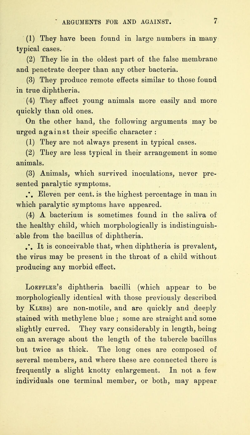 (1) They have been found in large numbers in many typical cases. (2) They lie in the oldest part of the false membrane and penetrate deeper than any other bacteria. (3) They produce remote effects similar to those found in true diphtheria. (4) They affect young animals more easily and more quickly than old ones. On the other hand, the following arguments may be urged against their specific character : (1) They are not always present in typical cases. (2) They are less typical in their arrangement in some animals. (3) Animals, which survived inoculations, never pre- sented paralytic symptoms. Eleven per cent, is the highest percentage in man in which paralytic symptoms have appeared. (4) A bacterium is sometimes found in the saliva of the healthy child, which morphologically is indistinguish- able from the bacillus of diphtheria. It is conceivable that, when diphtheria is prevalent, the virus may be present in the throat of a child without producing any morbid effect. Loeffler's diphtheria bacilli (which appear to be morphologically identical with those previously described by Klebs) are non-motile, and are quickly and deeply stained with methylene blue ; some are straight and some slightly curved. They vary considerably in length, being on an average about the length of the tubercle bacillus but twice as thick. The long ones are composed of several members, and where these are connected there is frequently a slight knotty enlargement. In not a few individuals one terminal member, or both, may appear